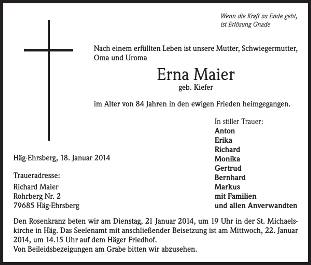 <p>Wenn die Kraft zu Ende geht,<br />ist Erlösung Gnade</p><p>Nach einem erfüllten Leben ist unsere Mutter, Schwiegermutter,<br />Oma und Uroma</p><p>Erna Maier<br />geb. Kiefer</p><p>im Alter von 84 Jahren in den ewigen Frieden heimgegangen.</p><p>Häg-Ehrsberg, 18. Januar 2014<br />Traueradresse:<br />Richard Maier<br />Rohrberg Nr. 2<br />79685 Häg-Ehrsberg</p><p>In stiller Trauer:<br />Anton<br />Erika<br />Richard<br />Monika<br />Gertrud<br />Bernhard<br />Markus<br />mit Familien<br />und allen Anverwandten</p><p>Den Rosenkranz beten wir am Dienstag, 21 Januar 2014, um 19 Uhr in der St. Michaels­<br />kirche in Häg. Das Seelenamt mit anschließender Beisetzung ist am Mittwoch, 22. Januar<br />2014, um 14.15 Uhr auf dem Häger Friedhof.<br />Von Beileidsbezeigungen am Grabe bitten wir abzusehen.</p>