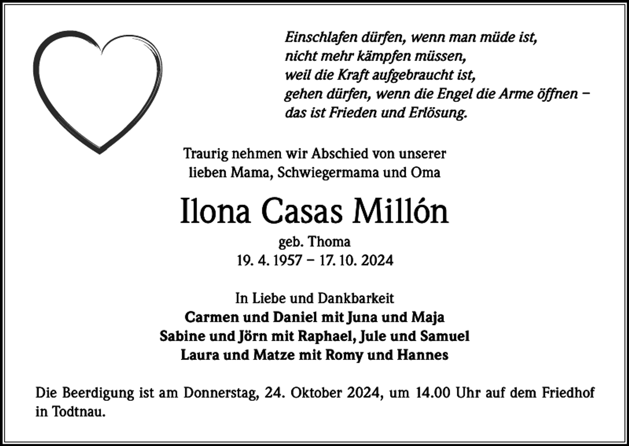 <p>Einschlafen dürfen, wenn man müde ist,<br />nicht mehr kämpfen müssen,<br />weil die Kraft aufgebraucht ist,<br />gehen dürfen, wenn die Engel die Arme öffnen –<br />das ist Frieden und Erlösung.<br />Traurig nehmen wir Abschied von unserer<br />lieben Mama, Schwiegermama und Oma</p><p>Ilona Casas Millón<br />geb. Thoma<br />19. 4. 1957 – 17. 10. 2024</p><p>In Liebe und Dankbarkeit<br />Carmen und Daniel mit Juna und Maja<br />Sabine und Jörn mit Raphael, Jule und Samuel<br />Laura und Matze mit Romy und Hannes<br />Die Beerdigung ist am Donnerstag, 24. Oktober 2024, um 14.00 Uhr auf dem Friedhof<br />in Todtnau.</p>