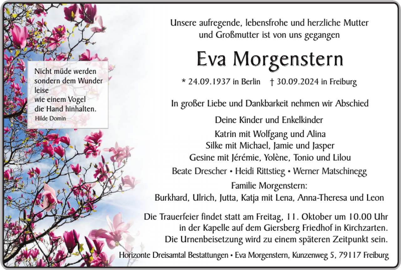 <p>Unsere aufregende, lebensfrohe und herzliche Mutter<br />und Großmutter ist von uns gegangen</p><p>Nicht müde werden<br />sondern dem Wunder<br />leise<br />wie einem Vogel<br />die Hand hinhalten.<br />Hilde Domin</p><p>E v a M o rg e n s t e r n<br />* 24.09.1937 in Berlin</p><p>† 30.09.2024 in Freiburg</p><p>In großer Liebe und Dankbarkeit nehmen wir Abschied<br />Deine Kinder und Enkelkinder<br />Katrin mit Wolfgang und Alina<br />Silke mit Michael, Jamie und Jasper<br />Gesine mit Jérémie, Yolène, Tonio und Lilou<br />Beate Drescher • Heidi Rittstieg • Werner Matschinegg<br />Familie Morgenstern:<br />Burkhard, Ulrich, Jutta, Katja mit Lena, Anna-Theresa und Leon<br />Die Trauerfeier findet statt am Freitag, 11. Oktober um 10.00 Uhr<br />in der Kapelle auf dem Giersberg Friedhof in Kirchzarten.<br />Die Urnenbeisetzung wird zu einem späteren Zeitpunkt sein.<br />Horizonte Dreisamtal Bestattungen • Eva Morgenstern, Kunzenweg 5, 79117 Freiburg</p>