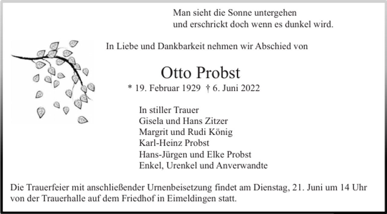 <p>Man sieht die Sonne untergehen<br />und erschrickt doch wenn es dunkel wird.<br />In Liebe und Dankbarkeit nehmen wir Abschied von</p><p>Otto Probst<br />* 19. Februar 1929 † 6. Juni 2022<br />In stiller Trauer<br />Gisela und Hans Zitzer<br />Margrit und Rudi König<br />Karl-Heinz Probst<br />Hans-Jürgen und Elke Probst<br />Enkel, Urenkel und Anverwandte<br />Die Trauerfeier mit anschließender Urnenbeisetzung findet am Dienstag, 21. Juni um 14 Uhr<br />von der Trauerhalle auf dem Friedhof in Eimeldingen statt.</p>