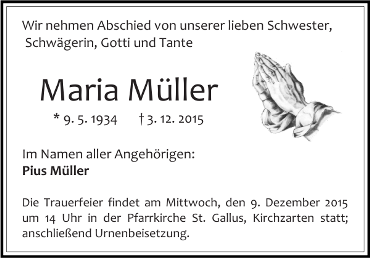 <p>Wir nehmen Abschied von unserer lieben Schwester,<br />Schwägerin, Gotti und Tante</p><p>Maria Müller<br />* 9. 5. 1934</p><p>† 3. 12. 2015</p><p>Im Namen aller Angehörigen:<br />Pius Müller<br />Die Trauerfeier findet am Mittwoch, den 9. Dezember 2015<br />um 14 Uhr in der Pfarrkirche St. Gallus, Kirchzarten statt;<br />anschließend Urnenbeisetzung.</p>