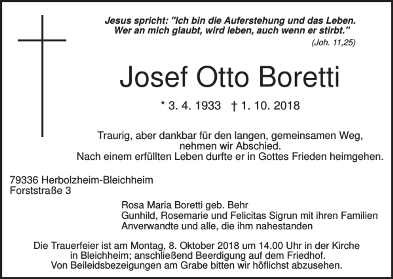 <p>Jesus spricht: "Ich bin die Auferstehung und das Leben.<br />Wer an mich glaubt, wird leben, auch wenn er stirbt."<br />(Joh. 11,25)</p><p>Josef Otto Boretti<br />* 3. 4. 1933 † 1. 10. 2018<br />Traurig, aber dankbar für den langen, gemeinsamen Weg,<br />nehmen wir Abschied.<br />Nach einem erfüllten Leben durfte er in Gottes Frieden heimgehen.<br />79336 Herbolzheim-Bleichheim<br />Forststraße 3<br />Rosa Maria Boretti geb. Behr<br />Gunhild, Rosemarie und Felicitas Sigrun mit ihren Familien<br />Anverwandte und alle, die ihm nahestanden<br />Die Trauerfeier ist am Montag, 8. Oktober 2018 um 14.00 Uhr in der Kirche<br />in Bleichheim; anschließend Beerdigung auf dem Friedhof.<br />Von Beileidsbezeigungen am Grabe bitten wir höflichst abzusehen.</p>