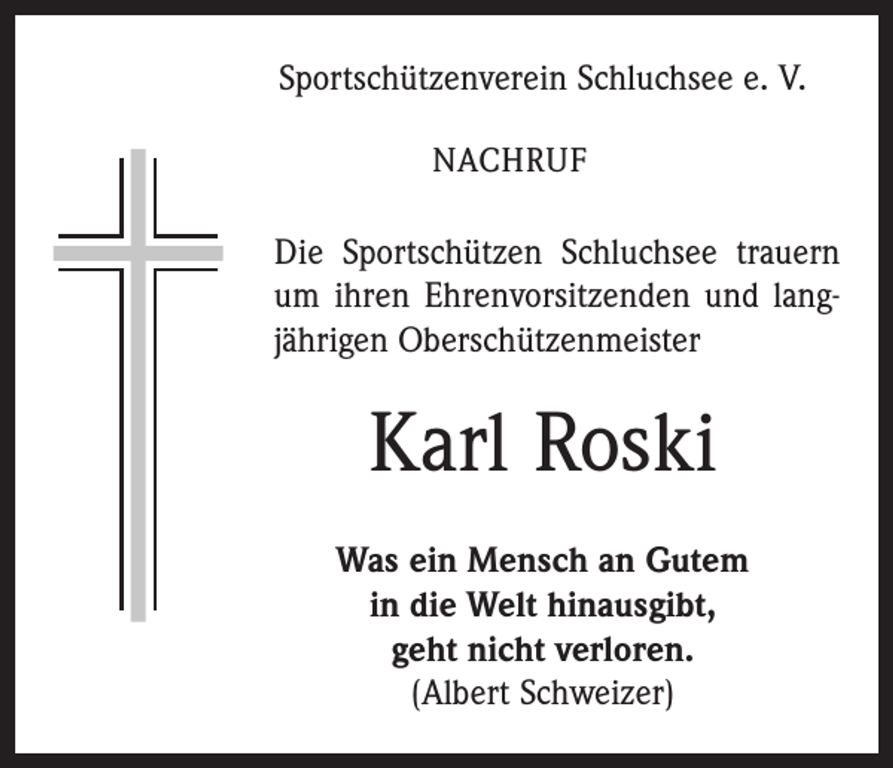 <p>Sportschützenverein Schluchsee e. V.<br />NACHRUF</p><p>Die Sportschützen Schluchsee trauern<br />um ihren Ehrenvorsitzenden und langjährigen Oberschützenmeister</p><p>Karl Roski<br />Was ein Mensch an Gutem<br />in die Welt hinausgibt,<br />geht nicht verloren.<br />(Albert Schweizer)</p>