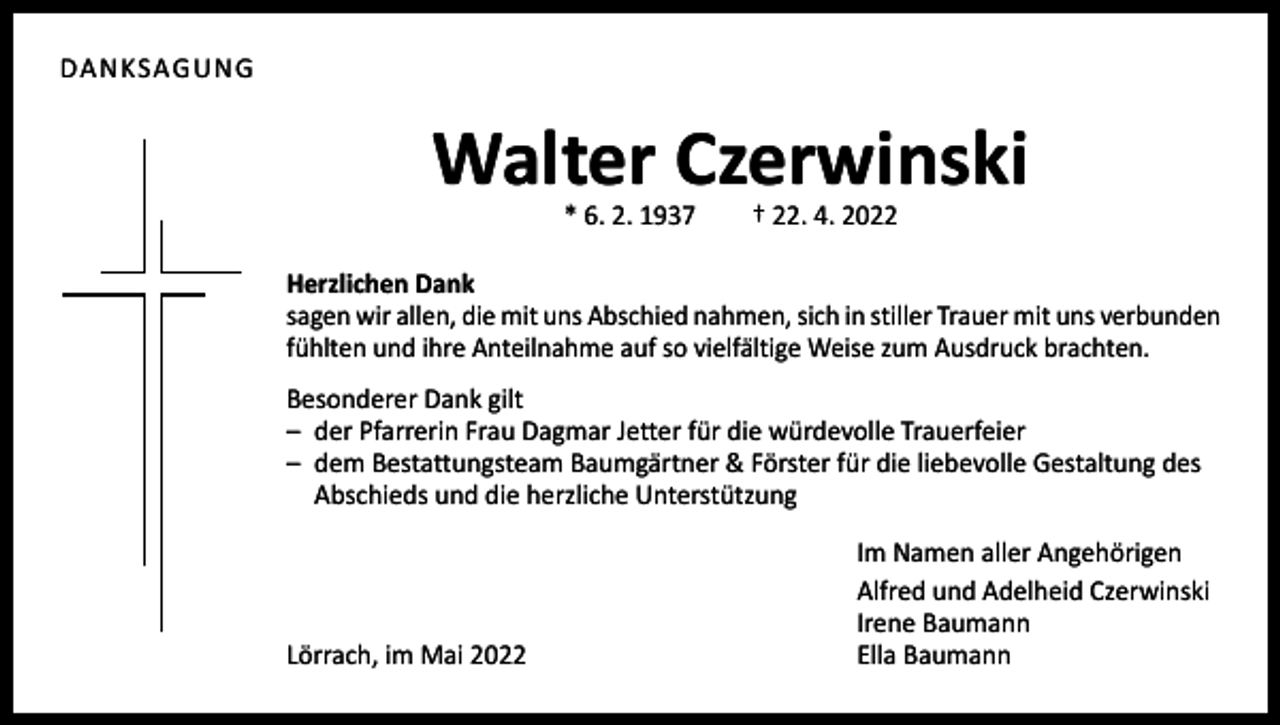<p>DANKSAGUNG</p><p>Walter Czerwinski<br />* 6. 2. 1937 † 22. 4. 2022</p><p>Herzlichen Dank<br />sagen wir allen, die mit uns Abschied nahmen, sich in stiller Trauer mit uns verbunden<br />fühlten und ihre Anteilnahme auf so vielfältige Weise zum Ausdruck brachten.<br />Besonderer Dank gilt<br />– der Pfarrerin Frau Dagmar Jetter für die würdevolle Trauerfeier<br />– dem Bestattungsteam Baumgärtner &amp; Förster für die liebevolle Gestaltung des<br />Abschieds und die herzliche Unterstützung</p><p>Lörrach, im Mai 2022</p><p>Im Namen aller Angehörigen<br />Alfred und Adelheid Czerwinski<br />Irene Baumann<br />Ella Baumann</p>