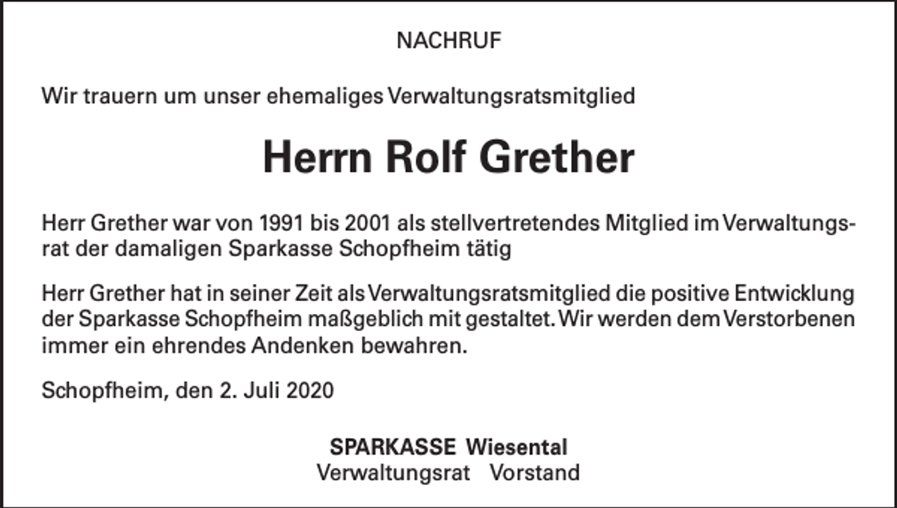 <p>NACHRUF<br />Wir trauern um unser ehemaliges Verwaltungsratsmitglied</p><p>Herrn Rolf Grether<br />Herr Grether war von 1991 bis 2001 als stellvertretendes Mitglied im Verwaltungsrat der damaligen Sparkasse Schopfheim tätig<br />Herr Grether hat in seiner Zeit als Verwaltungsratsmitglied die positive Entwicklung<br />der Sparkasse Schopfheim maßgeblich mit gestaltet. Wir werden dem Verstorbenen<br />immer ein ehrendes Andenken bewahren.<br />Schopfheim, den 2. Juli 2020<br />SPARKASSE Wiesental<br />Verwaltungsrat Vorstand</p>