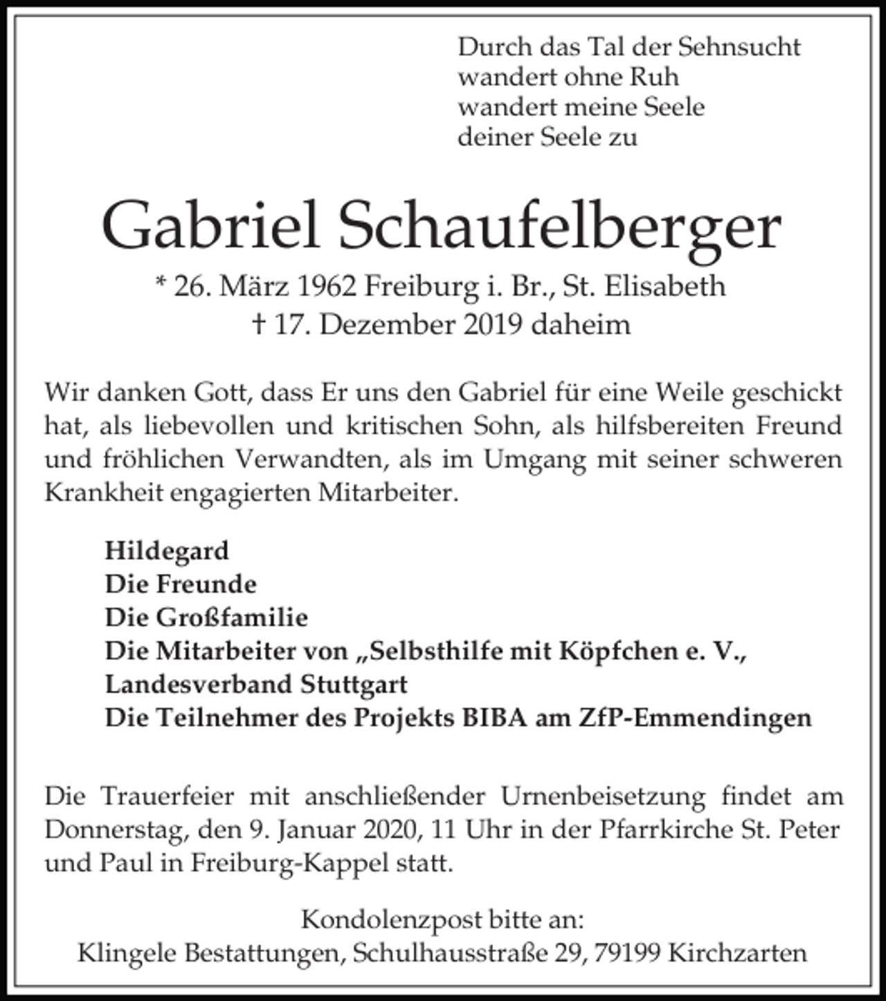 <p>Durch das Tal der Sehnsucht<br />wandert ohne Ruh<br />wandert meine Seele<br />deiner Seele zu</p><p>Gabriel Schaufelberger<br />* 26. März 1962 Freiburg i. Br., St. Elisabeth<br />† 17. Dezember 2019 daheim<br />Wir danken Gott, dass Er uns den Gabriel für eine Weile geschickt<br />hat, als liebevollen und kritischen Sohn, als hilfsbereiten Freund<br />und fröhlichen Verwandten, als im Umgang mit seiner schweren<br />Krankheit engagierten Mitarbeiter.<br />Hildegard<br />Die Freunde<br />Die Großfamilie<br />Die Mitarbeiter von „Selbsthilfe mit Köpfchen e. V.,<br />Landesverband Stuttgart<br />Die Teilnehmer des Projekts BIBA am ZfP-Emmendingen<br />Die Trauerfeier mit anschließender Urnenbeisetzung findet am<br />Donnerstag, den 9. Januar 2020, 11 Uhr in der Pfarrkirche St. Peter<br />und Paul in Freiburg-Kappel statt.<br />Kondolenzpost bitte an:<br />Klingele Bestattungen, Schulhausstraße 29, 79199 Kirchzarten</p>