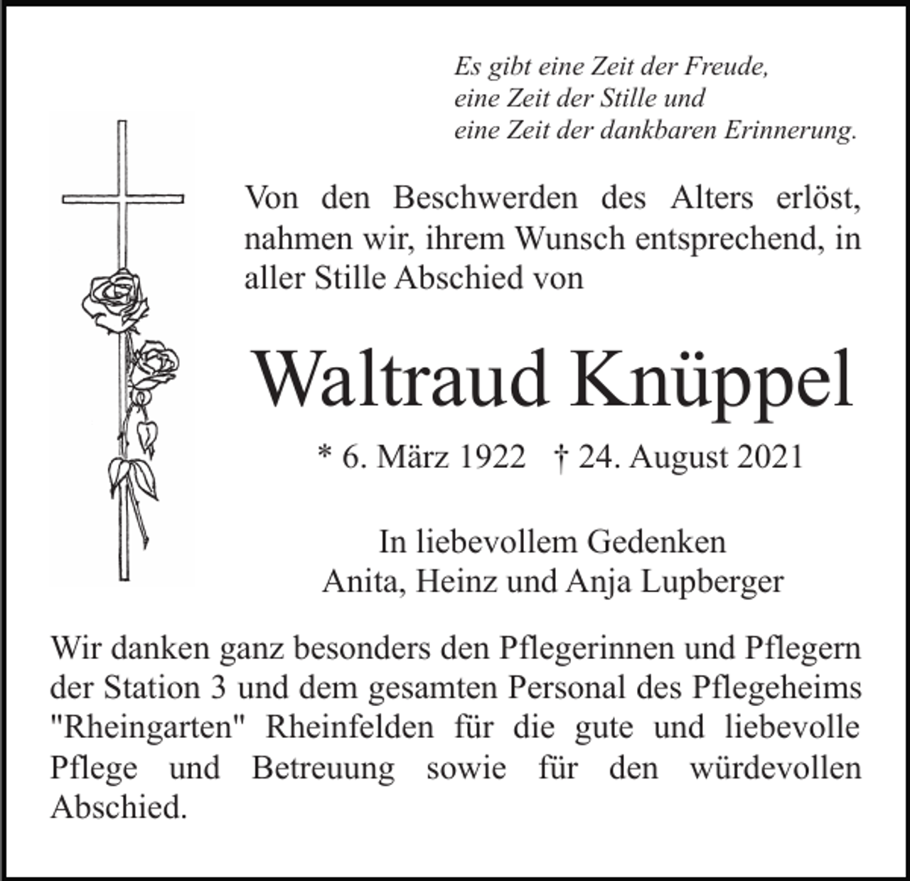 <p>Es gibt eine Zeit der Freude,<br />eine Zeit der Stille und<br />eine Zeit der dankbaren Erinnerung.</p><p>Von den Beschwerden des Alters erlöst,<br />nahmen wir, ihrem Wunsch entsprechend, in<br />aller Stille Abschied von</p><p>Waltraud Knüppel<br />* 6. März 1922 † 24. August 2021<br />In liebevollem Gedenken<br />Anita, Heinz und Anja Lupberger<br />Wir danken ganz besonders den Pflegerinnen und Pflegern<br />der Station 3 und dem gesamten Personal des Pflegeheims<br />"Rheingarten" Rheinfelden für die gute und liebevolle<br />Pflege und Betreuung sowie für den würdevollen<br />Abschied.</p>