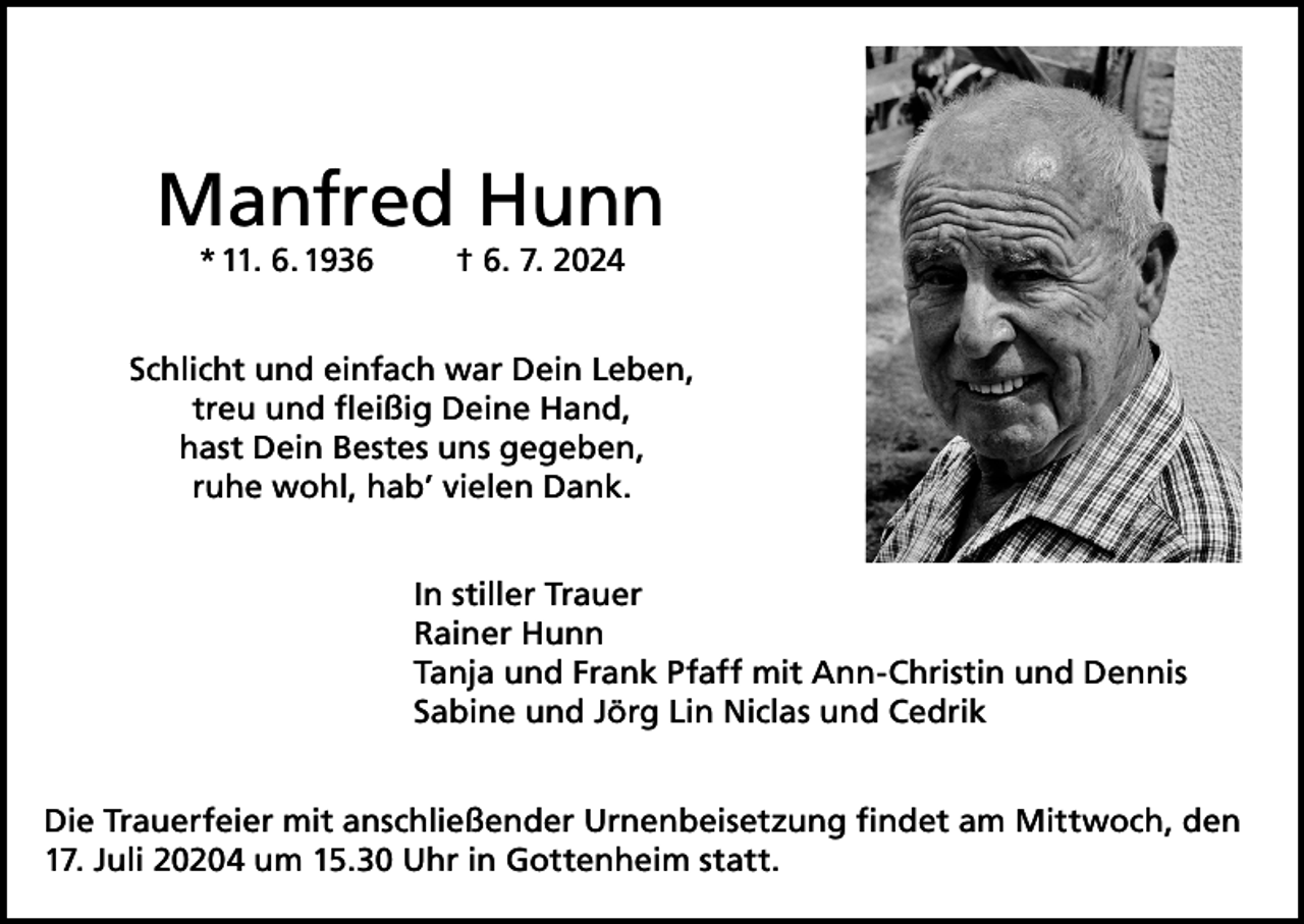 <p>Manfred Hunn<br />* 11. 6. 1936</p><p>† 6. 7. 2024</p><p>Schlicht und einfach war Dein Leben,<br />treu und fleißig Deine Hand,<br />hast Dein Bestes uns gegeben,<br />ruhe wohl, hab’ vielen Dank.<br />In stiller Trauer<br />Rainer Hunn<br />Tanja und Frank Pfaff mit Ann-Christin und Dennis<br />Sabine und Jörg Lin Niclas und Cedrik<br />Die Trauerfeier mit anschließender Urnenbeisetzung findet am Mittwoch, den<br />17. Juli 20204 um 15.30 Uhr in Gottenheim statt.</p>