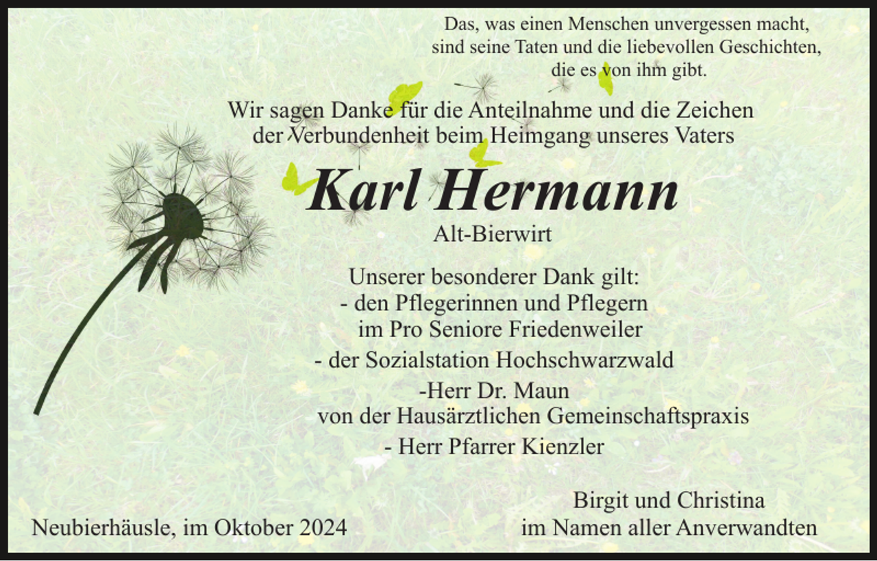 <p>Das, was einen Menschen unvergessen macht,<br />sind seine Taten und die liebevollen Geschichten,<br />die es von ihm gibt.</p><p>Wir sagen Danke für die Anteilnahme und die Zeichen<br />der Verbundenheit beim Heimgang unseres Vaters</p><p>Karl Hermann<br />Alt-Bierwirt</p><p>Unserer besonderer Dank gilt:<br />- den Pflegerinnen und Pflegern<br />im Pro Seniore Friedenweiler<br />- der Sozialstation Hochschwarzwald<br />-Herr Dr. Maun<br />von der Hausärztlichen Gemeinschaftspraxis<br />- Herr Pfarrer Kienzler<br />Neubierhäusle, im Oktober 2024</p><p>Birgit und Christina<br />im Namen aller Anverwandten</p>