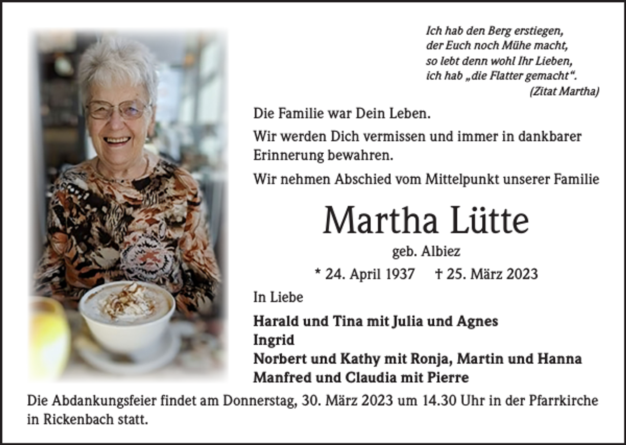 <p>Ich hab den Berg erstiegen,<br />der Euch noch Mühe macht,<br />so lebt denn wohl Ihr Lieben,<br />ich hab „die Flatter gemacht“.</p><p>(Zitat Martha)</p><p>Die Familie war Dein Leben.<br />Wir werden Dich vermissen und immer in dankbarer<br />Erinnerung bewahren.<br />Wir nehmen Abschied vom Mittelpunkt unserer Familie</p><p>Martha Lütte</p><p>geb. Albiez<br />* 24. April 1937 † 25. März 2023<br />In Liebe<br />Harald und Tina mit Julia und Agnes<br />Ingrid<br />Norbert und Kathy mit Ronja, Martin und Hanna<br />Manfred und Claudia mit Pierre<br />Die Abdankungsfeier findet am Donnerstag, 30. März 2023 um 14.30 Uhr in der Pfarrkirche<br />in Rickenbach statt.</p>