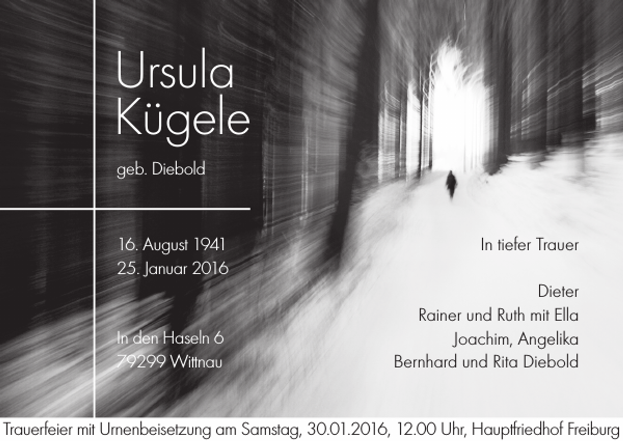 <p>Ursula<br />Kügele<br />geb. Diebold</p><p>16. August 1941<br />25. Januar 2016</p><p>In den Haseln 6<br />79299 Wittnau</p><p>In tiefer Trauer<br />Dieter<br />Rainer und Ruth mit Ella<br />Joachim, Angelika<br />Bernhard und Rita Diebold</p><p>Trauerfeier mit Urnenbeisetzung am Samstag, 30.01.2016, 12.00 Uhr, Hauptfriedhof Freiburg</p>