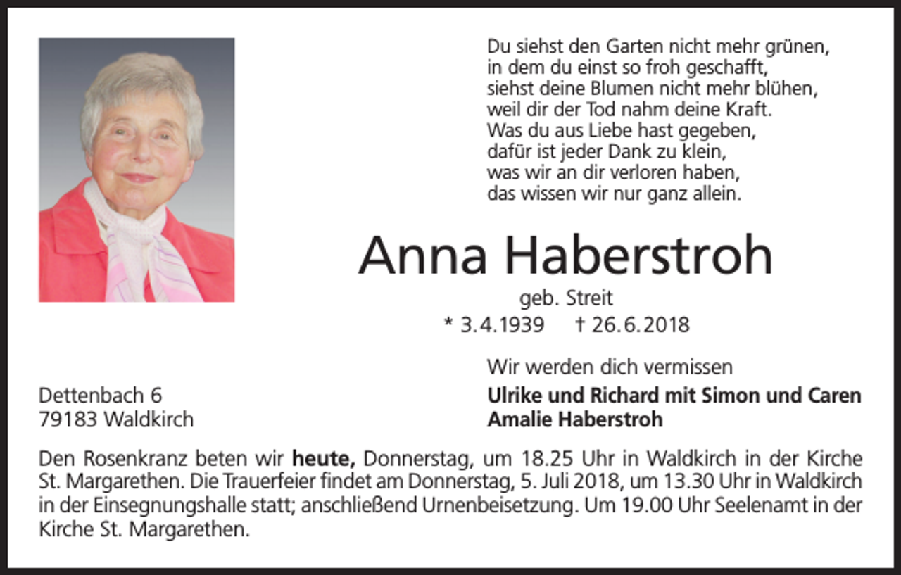 <p>Du siehst den Garten nicht mehr grünen,<br />in dem du einst so froh geschafft,<br />siehst deine Blumen nicht mehr blühen,<br />weil dir der Tod nahm deine Kraft.<br />Was du aus Liebe hast gegeben,<br />dafür ist jeder Dank zu klein,<br />was wir an dir verloren haben,<br />das wissen wir nur ganz allein.</p><p>Anna Haberstroh<br />geb. Streit<br />* 3.4.1939 † 26.6.2018</p><p>Dettenbach 6<br />79183 Waldkirch</p><p>Wir werden dich vermissen<br />Ulrike und Richard mit Simon und Caren<br />Amalie Haberstroh</p><p>Den Rosenkranz beten wir heute, Donnerstag, um 18.25 Uhr in Waldkirch in der Kirche<br />St. Margarethen. Die Trauerfeier findet am Donnerstag, 5. Juli 2018, um 13.30 Uhr in Waldkirch<br />in der Einsegnungshalle statt; anschließend Urnenbeisetzung. Um 19.00 Uhr Seelenamt in der<br />Kirche St. Margarethen.</p>