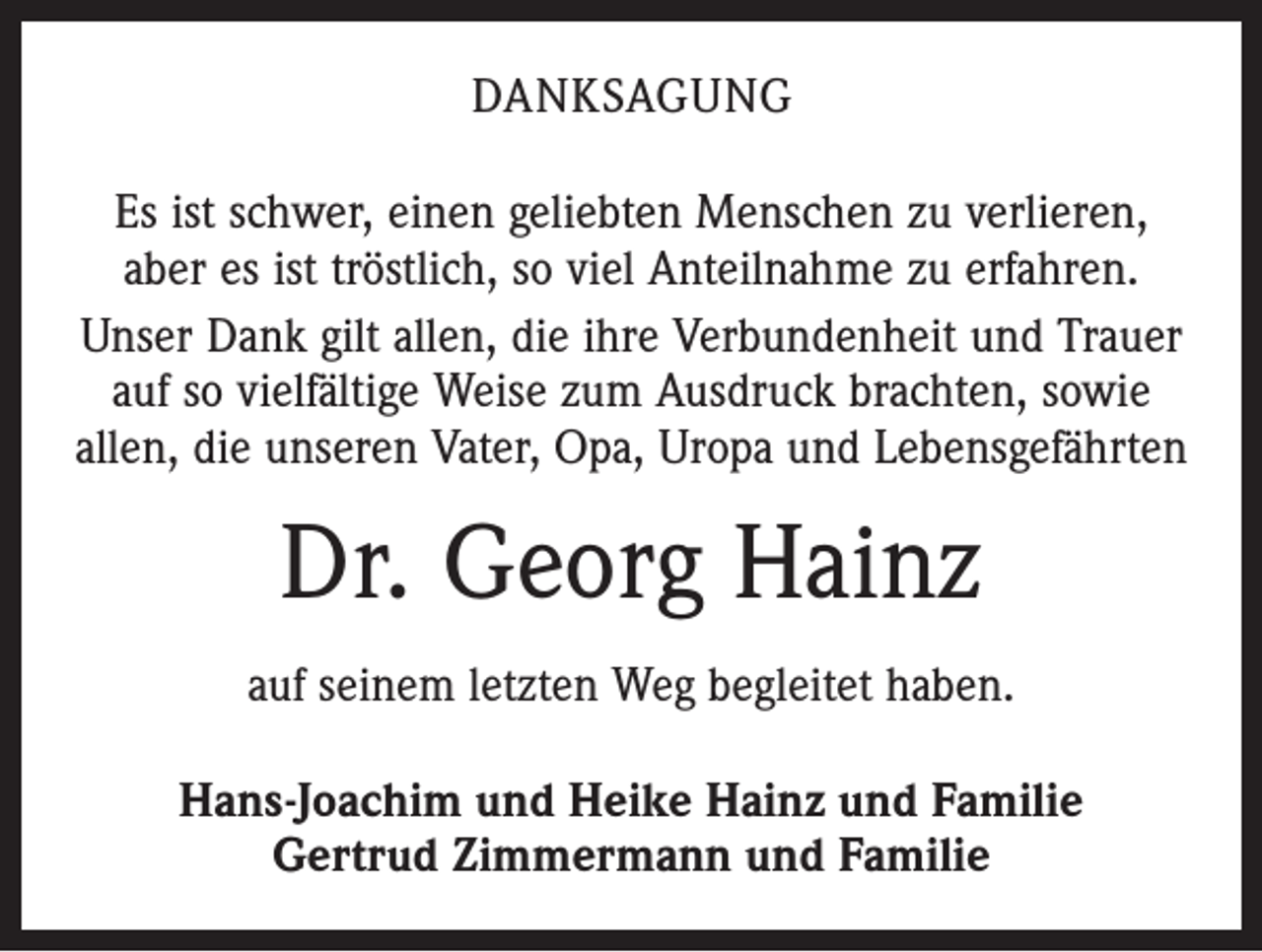 <p>Danksagung<br />Es ist schwer, einen geliebten Menschen zu verlieren,<br />aber es ist tröstlich, so viel Anteilnahme zu erfahren.<br />Unser Dank gilt allen, die ihre Verbundenheit und Trauer<br />auf so vielfältige Weise zum Ausdruck brachten, sowie<br />allen, die unseren Vater, Opa, Uropa und Lebensgefährten</p><p>Dr. Georg Hainz<br />auf seinem letzten Weg begleitet haben.<br />Hans-Joachim und Heike Hainz und Familie<br />Gertrud Zimmermann und Familie</p>