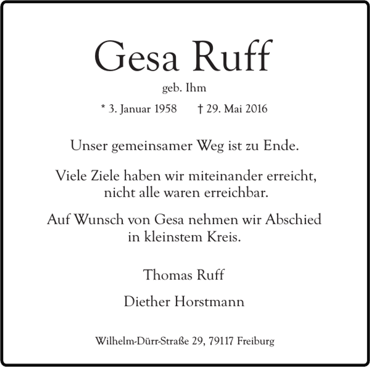 <p>Gesa Ruff<br />geb. Ihm</p><p>* 3. Januar 1958</p><p>29. Mai 2016</p><p>Unser gemeinsamer Weg ist zu Ende.<br />Viele Ziele haben wir miteinander erreicht,<br />nicht alle waren erreichbar.<br />Auf Wunsch von Gesa nehmen wir Abschied<br />in kleinstem Kreis.<br />Thomas Ruff<br />Diether Horstmann<br />Wilhelm-Dürr-Straße 29, 79117 Freiburg</p>