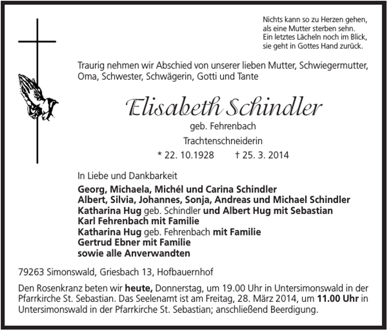 <p>Nichts kann so zu Herzen gehen,<br />als eine Mutter sterben sehn.<br />Ein letztes Lächeln noch im Blick,<br />sie geht in Gottes Hand zurück.</p><p>Traurig nehmen wir Abschied von unserer lieben Mutter, Schwiegermutter,<br />Oma, Schwester, Schwägerin, Gotti und Tante</p><p>Elisabeth Schindler<br />geb. Fehrenbach<br />Trachtenschneiderin<br />* 22. 10.1928</p><p>† 25. 3. 2014</p><p>In Liebe und Dankbarkeit<br />Georg, Michaela, Michél und Carina Schindler<br />Albert, Silvia, Johannes, Sonja, Andreas und Michael Schindler<br />Katharina Hug geb. Schindler und Albert Hug mit Sebastian<br />Karl Fehrenbach mit Familie<br />Katharina Hug geb. Fehrenbach mit Familie<br />Gertrud Ebner mit Familie<br />sowie alle Anverwandten<br />79263 Simonswald, Griesbach 13, Hofbauernhof<br />Den Rosenkranz beten wir heute, Donnerstag, um 19.00 Uhr in Untersimonswald in der<br />Pfarrkirche St. Sebastian. Das Seelenamt ist am Freitag, 28. März 2014, um 11.00 Uhr in<br />Untersimonswald in der Pfarrkirche St. Sebastian; anschließend Beerdigung.</p>