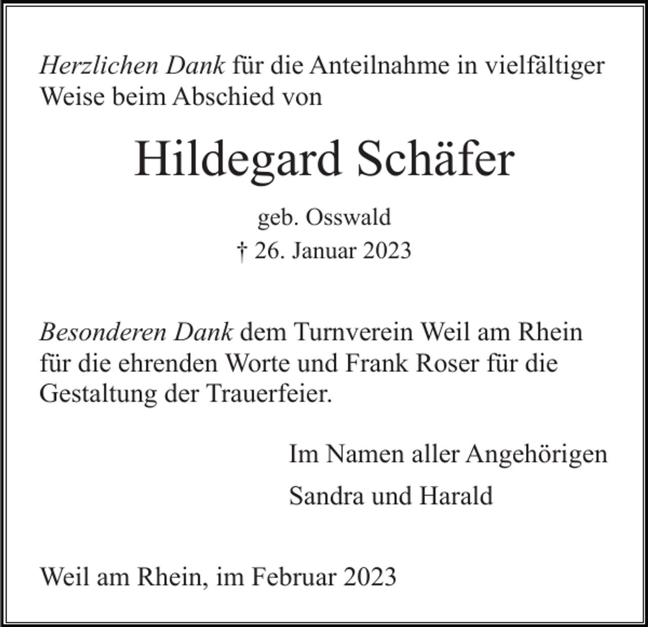 <p>Herzlichen Dank für die Anteilnahme in vielfältiger<br />Weise beim Abschied von</p><p>Hildegard Schäfer<br />geb. Osswald<br />† 26. Januar 2023</p><p>Besonderen Dank dem Turnverein Weil am Rhein<br />für die ehrenden Worte und Frank Roser für die<br />Gestaltung der Trauerfeier.<br />Im Namen aller Angehörigen<br />Sandra und Harald<br />Weil am Rhein, im Februar 2023</p>