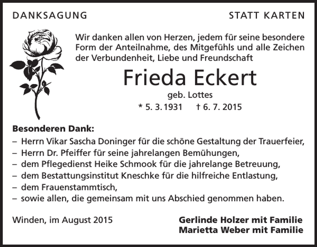 <p>DANKSAGUNG</p><p>S TAT T K A RT E N</p><p>Wir danken allen von Herzen, jedem für seine besondere<br />Form der A<br />­ nteilnahme, des Mitgefühls und alle Zeichen<br />der Verbundenheit, Liebe und Freundschaft</p><p>Frieda Eckert<br />geb. Lottes<br />* 5. 3. 1931 † 6. 7. 2015</p><p>Besonderen Dank:<br />–<br />Herrn Vikar Sascha Doninger für die schöne Gestaltung der Trauerfeier,<br />– Herrn Dr. Pfeiffer für seine jahrelangen Bemühungen,<br />– dem Pflegedienst Heike Schmook für die jahrelange Betreuung,<br />– dem Bestattungsinstitut Kneschke für die hilfreiche Entlastung,<br />– dem Frauenstammtisch,<br />– sowie allen, die gemeinsam mit uns Abschied genommen haben.<br />Winden, im August 2015</p><p>Gerlinde Holzer mit Familie<br />Marietta Weber mit Familie</p>