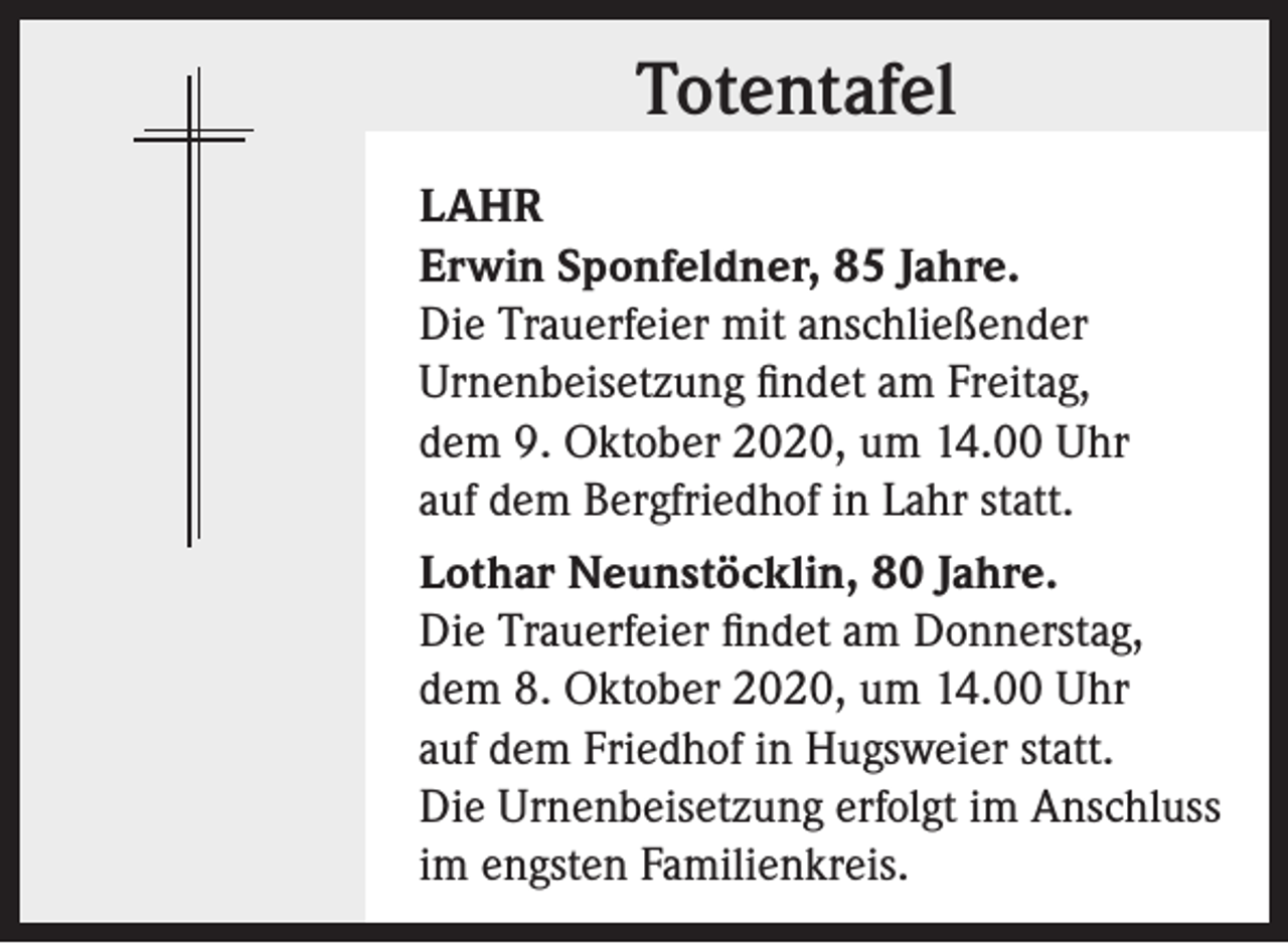 <p>Totentafel<br />LAHR<br />Erwin Sponfeldner, 85 Jahre.<br />Die Trauerfeier mit anschließender<br />Urnenbeisetzung findet am Freitag,<br />dem 9. Oktober 2020, um 14.00 Uhr<br />auf dem Bergfriedhof in Lahr statt.<br />Lothar Neunstöcklin, 80 Jahre.<br />Die Trauerfeier findet am Donnerstag,<br />dem 8. Oktober 2020, um 14.00 Uhr<br />auf dem Friedhof in Hugsweier statt.<br />Die Urnenbeisetzung erfolgt im Anschluss<br />im engsten Familienkreis.</p>