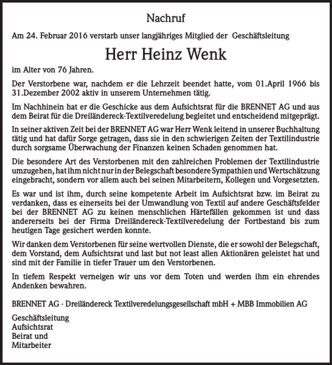 <p>Nachruf<br />Am 24. Februar 2016 verstarb unser langjähriges Mitglied der Geschäftsleitung</p><p>Herr Heinz Wenk<br />im Alter von 76 Jahren.<br />Der Verstorbene war, nachdem er die Lehrzeit beendet hatte, vom 01.April 1966 bis<br />31.Dezember 2002 aktiv in unserem Unternehmen tätig.<br />Im Nachhinein hat er die Geschicke aus dem Aufsichtsrat für die BRENNET AG und aus<br />dem Beirat für die Dreiländereck-Textilveredelung begleitet und entscheidend mitgeprägt.<br />In seiner aktiven Zeit bei der BRENNET AG war Herr Wenk leitend in unserer Buchhaltung<br />tätig und hat dafür Sorge getragen, dass sie in den schwierigen Zeiten der Textilindustrie<br />durch sorgsame Überwachung der Finanzen keinen Schaden genommen hat.<br />Die besondere Art des Verstorbenen mit den zahlreichen Problemen der Textilindustrie<br />umzugehen, hat ihm nicht nur in der Belegschaft besondere Sympathien und Wertschätzung<br />eingebracht, sondern vor allem auch bei seinen Mitarbeitern, Kollegen und Vorgesetzten.<br />Es war und ist ihm, durch seine kompetente Arbeit im Aufsichtsrat bzw. im Beirat zu<br />verdanken, dass es einerseits bei der Umwandlung von Textil auf andere Geschäftsfelder<br />bei der BRENNET AG zu keinen menschlichen Härtefällen gekommen ist und dass<br />andererseits bei der Firma Dreiländereck-Textilveredelung der Fortbestand bis zum<br />heutigen Tage gesichert werden konnte.<br />Wir danken dem Verstorbenen für seine wertvollen Dienste, die er sowohl der Belegschaft,<br />dem Vorstand, dem Aufsichtsrat und last but not least allen Aktionären geleistet hat und<br />sind mit der Familie in tiefer Trauer um den Verstorbenen.<br />In tiefem Respekt verneigen wir uns vor dem Toten und werden ihm ein ehrendes<br />Andenken bewahren.<br />BRENNET AG - Dreiländereck Textilveredelungsgesellschaft mbH + MBB Immobilien AG<br />Geschäftsleitung<br />Aufsichtsrat<br />Beirat und<br />Mitarbeiter</p>