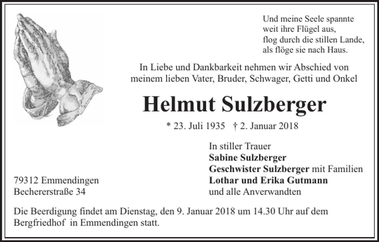 <p>UUnd<br />n d meine<br />m ei n e SSeele<br />e el e s spannte<br />p a n nt e<br />wweit<br />eit i ihre<br />hr e FlFlügel<br />ü g el aaus,<br />us,<br />flog<br />fl<br />o g durch<br />d ur c h die<br />di e stillen<br />still e n Lande,<br />L a nd e,<br />als<br />ö g e si<br />n a c h Haus.<br />H a us.<br />als flflöge<br />siee nach</p><p>In<br />I n Liebe<br />Li e b e und<br />u n d Dankbarkeit<br />D a n k b ar k eit nehmen<br />n e h m e n wir<br />wir Abschied<br />A bs c hi e d von<br />vo n<br />m ei n e m lilieben<br />e b e n Vat<br />er, Br<br />u d er, Schwager,<br />S c h w a g er, Getti<br />G etti uund<br />n d Onkel<br />O n k el<br />meinem<br />Vater,<br />Bruder,</p><p>HHelmut<br />el m ut SSulzberger<br />ul z b e r g e r<br />** 223.<br />3. JJuli<br />uli 11935<br />9 3 5 †† 2.<br />a n u ar<br />2. JJanuar</p><p>7 9 3 1 2 Emmendingen<br />79312<br />E m m e n di n g e n<br />BBechererstraße<br />e c h er erstr a ß e 33</p><p>I n stiller<br />In<br />still er Trauer<br />Tr a u er<br />SSabine<br />a bi n e SSulzberger<br />ul z b e r g e r<br />GGeschwister<br />es c h wist e r SSulzberger<br />ul z b e r g e r mit<br />mitFFamilien<br />a mili e n<br />LLothar<br />ot h a r uund<br />n d EErika<br />ri k a Gutmann<br />G ut m a n n<br />uund<br />n d all<br />e Anverwandten<br />A n v er w a n dt e n<br />alle</p><p>Di e BBeerdigung<br />Die<br />e er di g u n g fifindet<br />n d et aam<br />m Dienstag,<br />Di e nst a g, den<br />d e n 9.<br />9. Januar<br />J a n u ar 2018<br />20 1 8 uum<br />m 114.30<br />4. 3 0 Uhr<br />U hr aauf<br />uf ddem<br />em<br />BBergfriedhof<br />er gfri e d h of i in<br />n EEmmendingen<br />m m e n d i n g e n statt.<br />st att.</p>