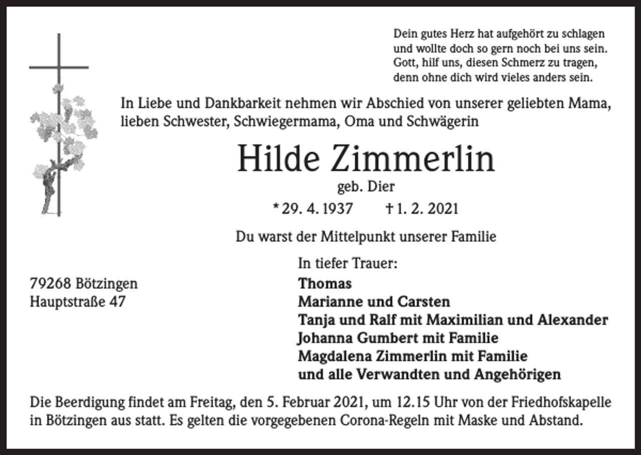 <p>Dein gutes Herz hat aufgehört zu schlagen<br />und wollte doch so gern noch bei uns sein.<br />Gott, hilf uns, diesen Schmerz zu tragen,<br />denn ohne dich wird vieles anders sein.</p><p>In Liebe und Dankbarkeit nehmen wir Abschied von unserer geliebten Mama,<br />lieben Schwester, Schwiegermama, Oma und Schwägerin</p><p>Hilde Zimmerlin<br />geb. Dier<br />* 29. 4. 1937 † 1. 2. 2021</p><p>Du warst der Mittelpunkt unserer Familie</p><p>79268 Bötzingen<br />Hauptstraße 47</p><p>In tiefer Trauer:<br />Thomas<br />Marianne und Carsten<br />Tanja und Ralf mit Maximilian und Alexander<br />Johanna Gumbert mit Familie<br />Magdalena Zimmerlin mit Familie<br />und alle Verwandten und Angehörigen</p><p>Die Beerdigung findet am Freitag, den 5. Februar 2021, um 12.15 Uhr von der Friedhofskapelle<br />in Bötzingen aus statt. Es gelten die vorgegebenen Corona-Regeln mit Maske und Abstand.</p>