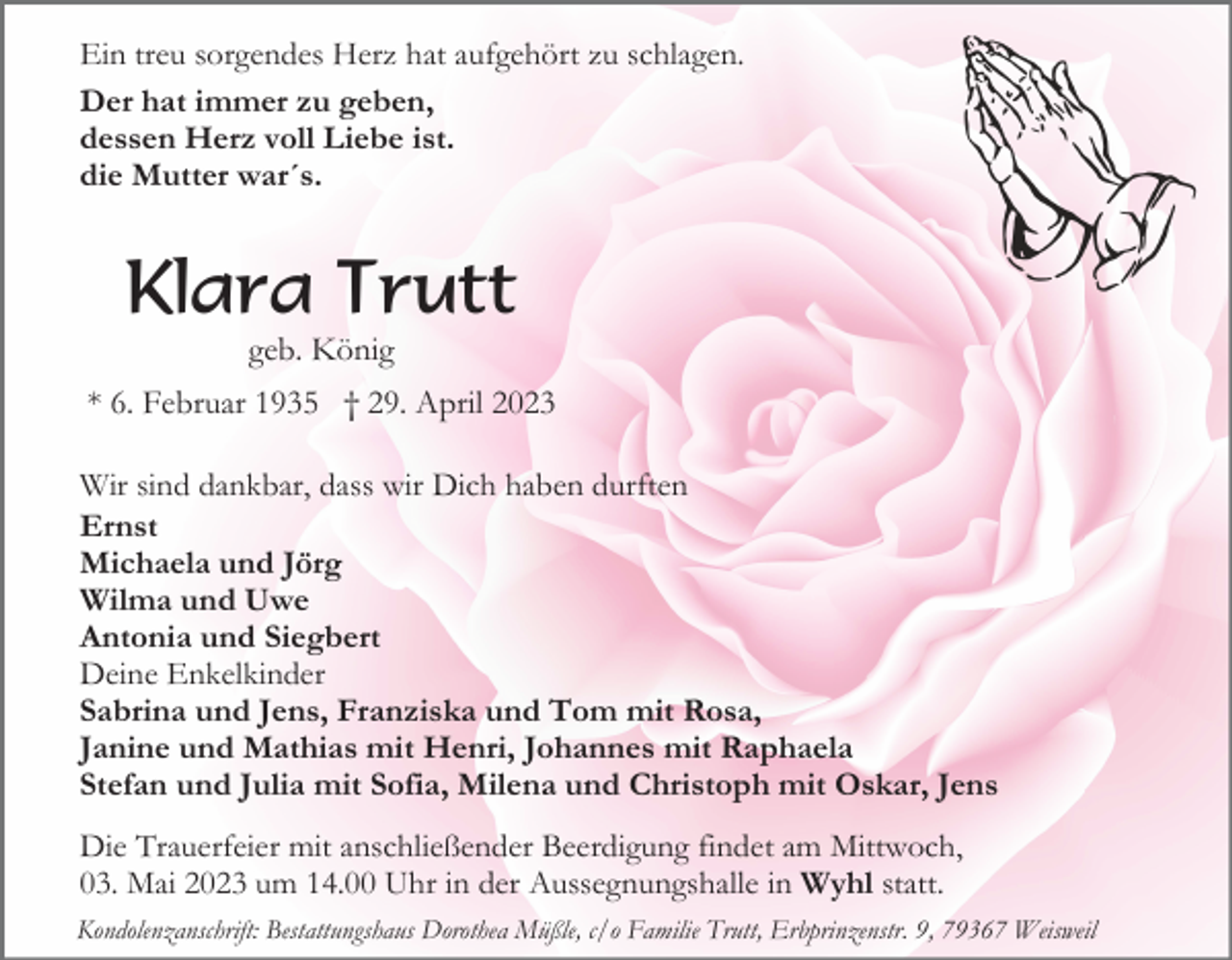 <p>Ein treu sorgendes Herz hat aufgehört zu schlagen.<br />Der hat immer zu geben,<br />dessen Herz voll Liebe ist.<br />die Mutter war´s.</p><p>Klara Trutt<br />geb. König<br />* 6. Februar 1935 † 29. April 2023<br />Wir sind dankbar, dass wir Dich haben durften<br />Ernst<br />Michaela und Jörg<br />Wilma und Uwe<br />Antonia und Siegbert<br />Deine Enkelkinder<br />Sabrina und Jens, Franziska und Tom mit Rosa,<br />Janine und Mathias mit Henri, Johannes mit Raphaela<br />Stefan und Julia mit Sofia, Milena und Christoph mit Oskar, Jens<br />Die Trauerfeier mit anschließender Beerdigung findet am Mittwoch,<br />03. Mai 2023 um 14.00 Uhr in der Aussegnungshalle in Wyhl statt.<br />Kondolenzanschrift: Bestattungshaus Dorothea Müßle, c/o Familie Trutt, Erbprinzenstr. 9, 79367 Weisweil</p>