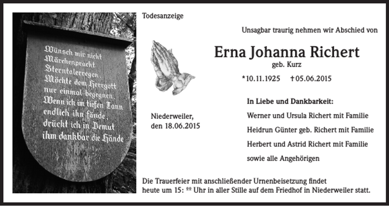 <p>Todesanzeige<br />Unsagbar traurig nehmen wir Abschied von</p><p>Erna Johanna Richert<br />geb. Kurz</p><p>*10.11.1925</p><p>† 05.06.2015</p><p>In Liebe und Dankbarkeit:<br />Niederweiler,<br />den 18.06.2015</p><p>Werner und Ursula Richert mit Familie<br />Heidrun Günter geb. Richert mit Familie<br />Herbert und Astrid Richert mit Familie<br />sowie alle Angehörigen</p><p>Die Trauerfeier mit anschließender Urnenbeisetzung findet<br />heute um 15: ºº Uhr in aller Stille auf dem Friedhof in Niederweiler statt.</p>