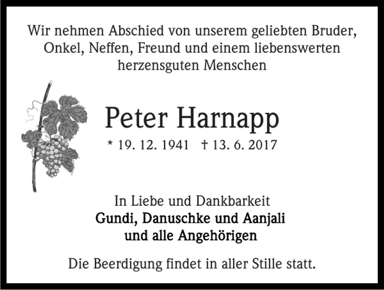 <p>Wir nehmen Abschied von unserem geliebten Bruder,<br />Onkel, Neffen, Freund und einem liebenswerten<br />herzensguten Menschen</p><p>Peter Harnapp<br />* 19. 12. 1941 † 13. 6. 2017</p><p>In Liebe und Dankbarkeit</p><p>Die Beerdigung findet in aller Stille statt.</p>