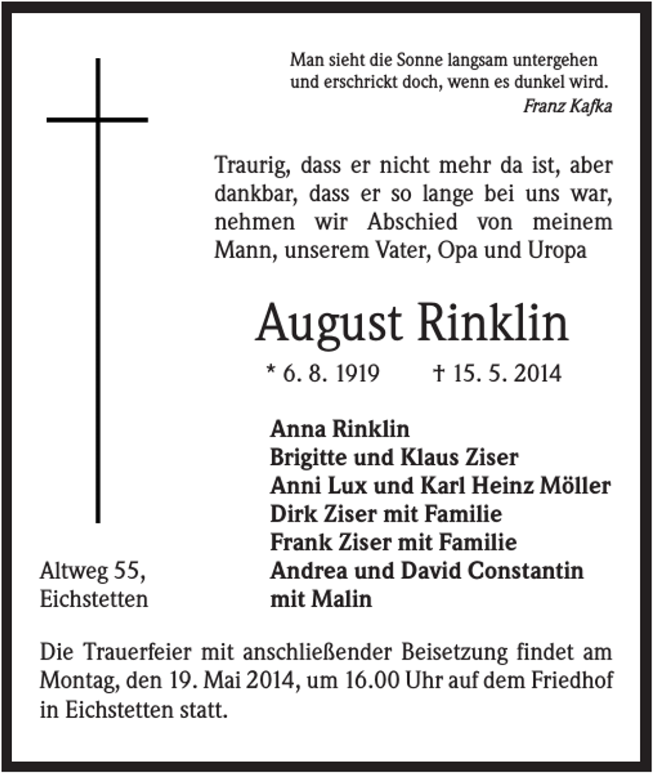 <p>Man sieht die Sonne langsam untergehen<br />und erschrickt doch, wenn es dunkel wird.<br />Franz Kafka</p><p>Traurig, dass er nicht mehr da ist, aber<br />dankbar, dass er so lange bei uns war,<br />nehmen wir Abschied von meinem<br />Mann, unserem Vater, Opa und Uropa</p><p>August Rinklin<br />* 6. 8. 1919</p><p>Altweg 55,<br />Eichstetten</p><p>† 15. 5. 2014</p><p>Anna Rinklin<br />Brigitte und Klaus Ziser<br />Anni Lux und Karl Heinz Möller<br />Dirk Ziser mit Familie<br />Frank Ziser mit Familie<br />Andrea und David Constantin<br />mit Malin</p><p>Die Trauerfeier mit anschließender Beisetzung findet am<br />Montag, den 19. Mai 2014, um 16.00 Uhr auf dem Friedhof<br />in Eichstetten statt.</p>