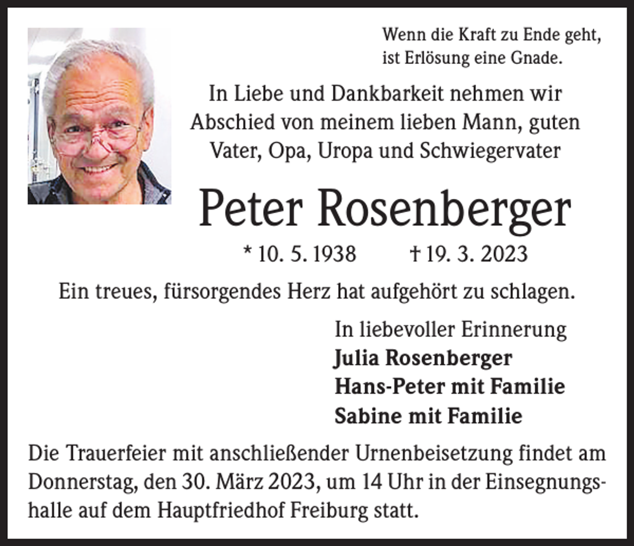 <p>Wenn die Kraft zu Ende geht,<br />ist Erlösung eine Gnade.</p><p>In Liebe und Dankbarkeit nehmen wir<br />Abschied von meinem lieben Mann, guten<br />Vater, Opa, Uropa und Schwiegervater</p><p>Peter Rosenberger<br />* 10. 5. 1938</p><p>† 19. 3. 2023</p><p>Ein treues, fürsorgendes Herz hat aufgehört zu schlagen.<br />In liebevoller Erinnerung<br />Julia Rosenberger<br />Hans-Peter mit Familie<br />Sabine mit Familie<br />Die Trauerfeier mit anschließender Urnenbeisetzung findet am<br />Donnerstag, den 30. März 2023, um 14 Uhr in der Einsegnungshalle auf dem Hauptfriedhof Freiburg statt.</p>