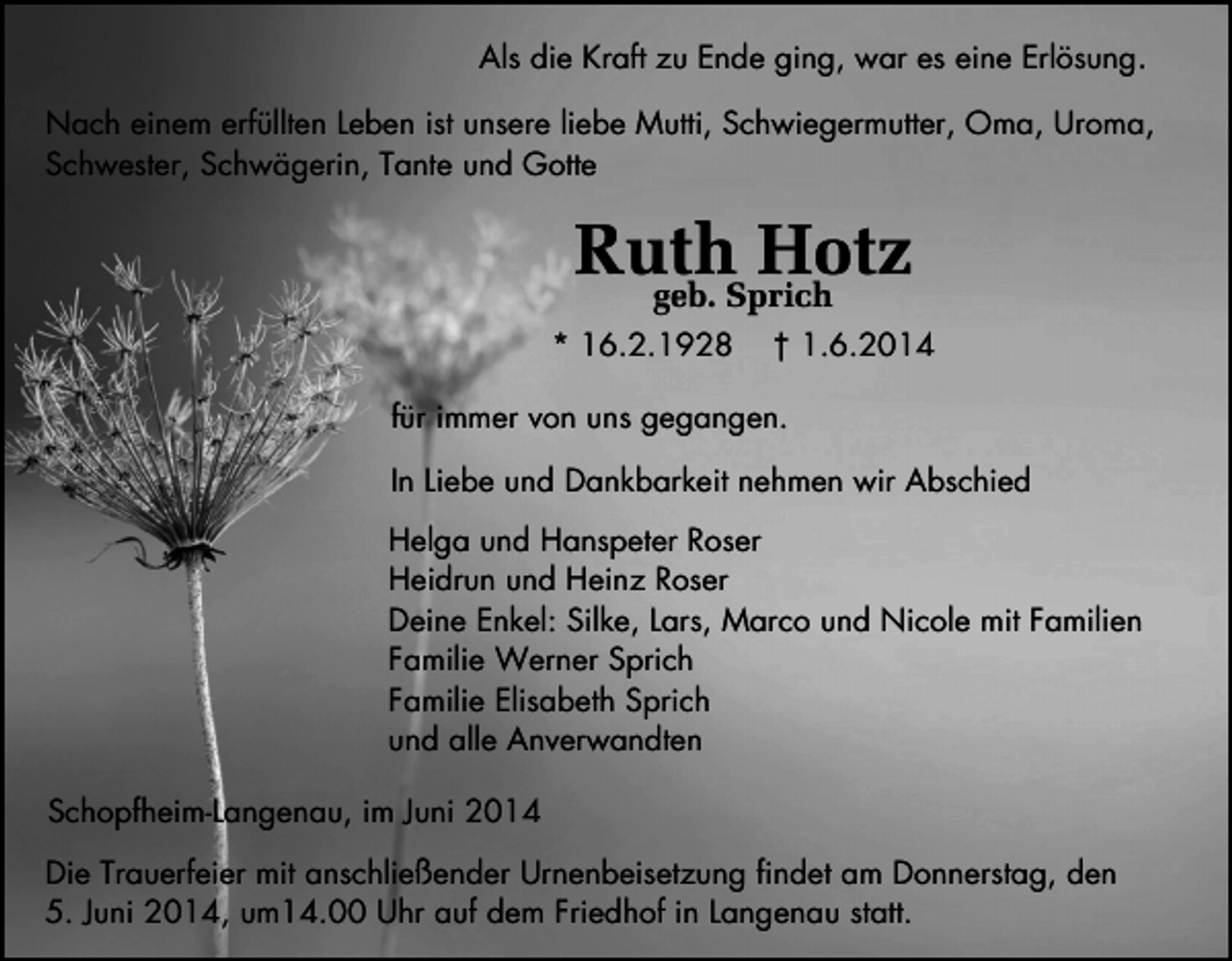 <p>Als die Kraft zu Ende ging, war es eine Erlösung.<br />Nach einem erfüllten Leben ist unsere liebe Mutti, Schwiegermutter, Oma, Uroma,<br />Schwester, Schwägerin, Tante und Gotte</p><p>Ruth<br />Hotz<br />geb. Sprich<br />* 16.2.1928</p><p>† 1.6.2014</p><p>für immer von uns gegangen.<br />In Liebe und Dankbarkeit nehmen wir Abschied<br />Helga und Hanspeter Roser<br />Heidrun und Heinz Roser<br />Deine Enkel: Silke, Lars, Marco und Nicole mit Familien<br />Familie Werner Sprich<br />Familie Elisabeth Sprich<br />und alle Anverwandten<br />Schopfheim-Langenau, im Juni 2014<br />Die Trauerfeier mit anschließender Urnenbeisetzung findet am Donnerstag, den<br />5. Juni 2014, um14.00 Uhr auf dem Friedhof in Langenau statt.</p>