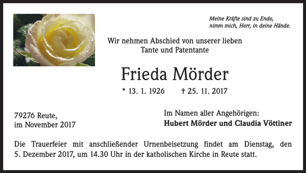 <p>Meine Kräfte sind zu Ende,<br />nimm mich, Herr, in deine Hände.</p><p>Wir nehmen Abschied von unserer lieben<br />Tante und Patentante</p><p>Frieda Mörder<br />* 13. 1. 1926 † 25. 11. 2019276 Reute,<br />im November 2017</p><p>Im Namen aller Angehörigen:<br />Hubert Mörder und Claudia Vöttiner</p><p>Die Trauerfeier mit anschließender Urnenbeisetzung findet am Dienstag, den<br />5. Dezember 2017, um 14.30 Uhr in der katholischen Kirche in Reute statt.</p>