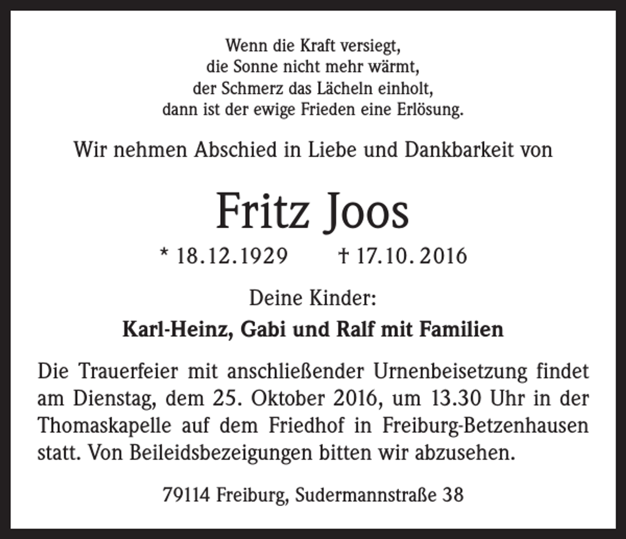 <p>Wenn die Kraft versiegt,<br />die Sonne nicht mehr wärmt,<br />der Schmerz das Lächeln einholt,<br />dann ist der ewige Frieden eine Erlösung.</p><p>Wir nehmen Abschied in Liebe und Dankbarkeit von</p><p>Fritz Joos<br />* 18.12.1929 † 17.10. 2016<br />Deine Kinder:<br />Karl-Heinz, Gabi und Ralf mit Familien<br />Die Trauerfeier mit anschließender Urnenbeisetzung findet<br />am Dienstag, dem 25. Oktober 2016, um 13.30 Uhr in der<br />Thomaskapelle auf dem Friedhof in Freiburg-Betzenhausen<br />statt. Von Beileidsbezeigungen bitten wir abzusehen.<br />79114 Freiburg, Sudermannstraße 38</p>