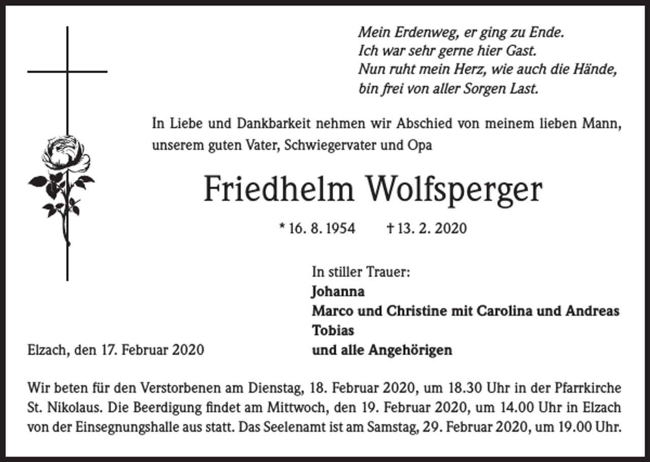 <p>Mein Erdenweg, er ging zu Ende.<br />Ich war sehr gerne hier Gast.<br />Nun ruht mein Herz, wie auch die Hände,<br />bin frei von aller Sorgen Last.</p><p>In Liebe und Dankbarkeit nehmen wir Abschied von meinem lieben Mann,<br />unserem guten Vater, Schwiegervater und Opa</p><p>Friedhelm Wolfsperger<br />* 16. 8. 1954 † 13. 2. 2020</p><p>Elzach, den 17. Februar 2020</p><p>In stiller Trauer:<br />Johanna<br />Marco und Christine mit Carolina und Andreas<br />Tobias<br />und alle Angehörigen</p><p>Wir beten für den Verstorbenen am Dienstag, 18. Februar 2020, um 18.30 Uhr in der ­Pfarrkirche<br />St. Nikolaus. Die Beerdigung findet am Mittwoch, den 19. Februar 2020, um 14.00 Uhr in Elzach<br />von der Einsegnungshalle aus statt. Das Seelenamt ist am Samstag, 29. Februar 2020, um 19.00 Uhr.</p>