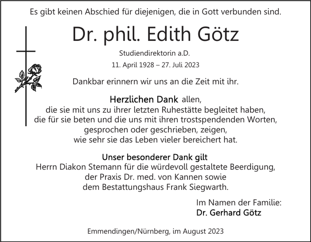<p>Es gibt keinen Abschied für diejenigen, die in Gott verbunden sind.</p><p>Dr. phil. Edith Götz<br />Studiendirektorin a.D.<br />11. April 1928 – 27. Juli 2023</p><p>Dankbar erinnern wir uns an die Zeit mit ihr.<br />allen,<br />die sie mit uns zu ihrer letzten Ruhestätte begleitet haben,<br />die für sie beten und die uns mit ihren trostspendenden Worten,<br />gesprochen oder geschrieben, zeigen,<br />wie sehr sie das Leben vieler bereichert hat.<br />Herrn Diakon Stemann für die würdevoll gestaltete Beerdigung,<br />der Praxis Dr. med. von Kannen sowie<br />dem Bestattungshaus Frank Siegwarth.<br />Im Namen der Familie:<br />Emmendingen/Nürnberg, im August 2023</p>