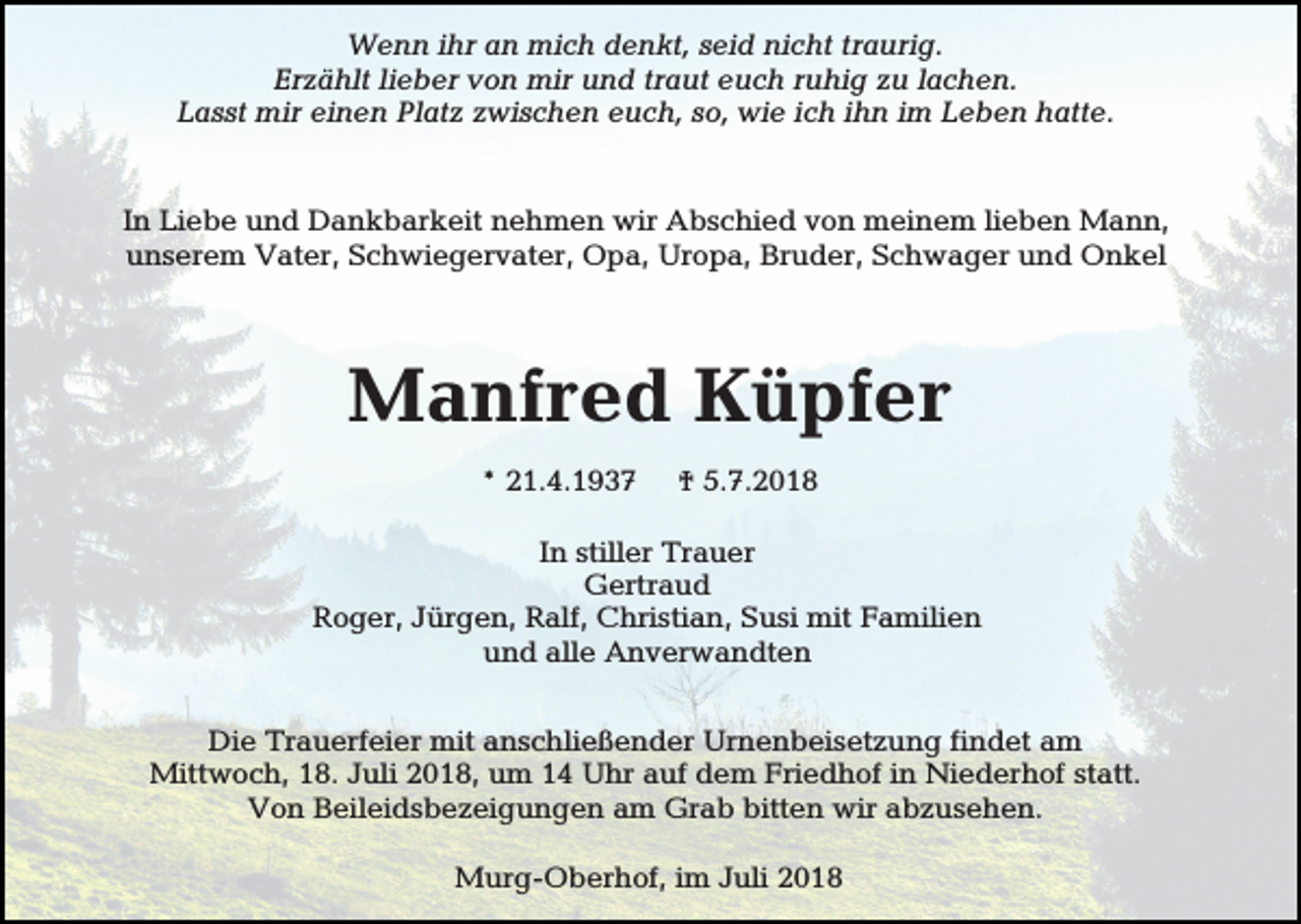 <p>Wenn ihr an mich denkt, seid nicht traurig.<br />Erzählt lieber von mir und traut euch ruhig zu lachen.<br />Lasst mir einen Platz zwischen euch, so, wie ich ihn im Leben hatte.</p><p>In Liebe und Dankbarkeit nehmen wir Abschied von meinem lieben Mann,<br />unserem Vater, Schwiegervater, Opa, Uropa, Bruder, Schwager und Onkel</p><p>Manfred Küpfer<br />* 21.4.1937</p><p>† 5.7.2018</p><p>In stiller Trauer<br />Gertraud<br />Roger, Jürgen, Ralf, Christian, Susi mit Familien<br />und alle Anverwandten<br />Die Trauerfeier mit anschließender Urnenbeisetzung findet am<br />Mittwoch, 18. Juli 2018, um 14 Uhr auf dem Friedhof in Niederhof statt.<br />Von Beileidsbezeigungen am Grab bitten wir abzusehen.<br />Murg-Oberhof, im Juli 2018</p>
