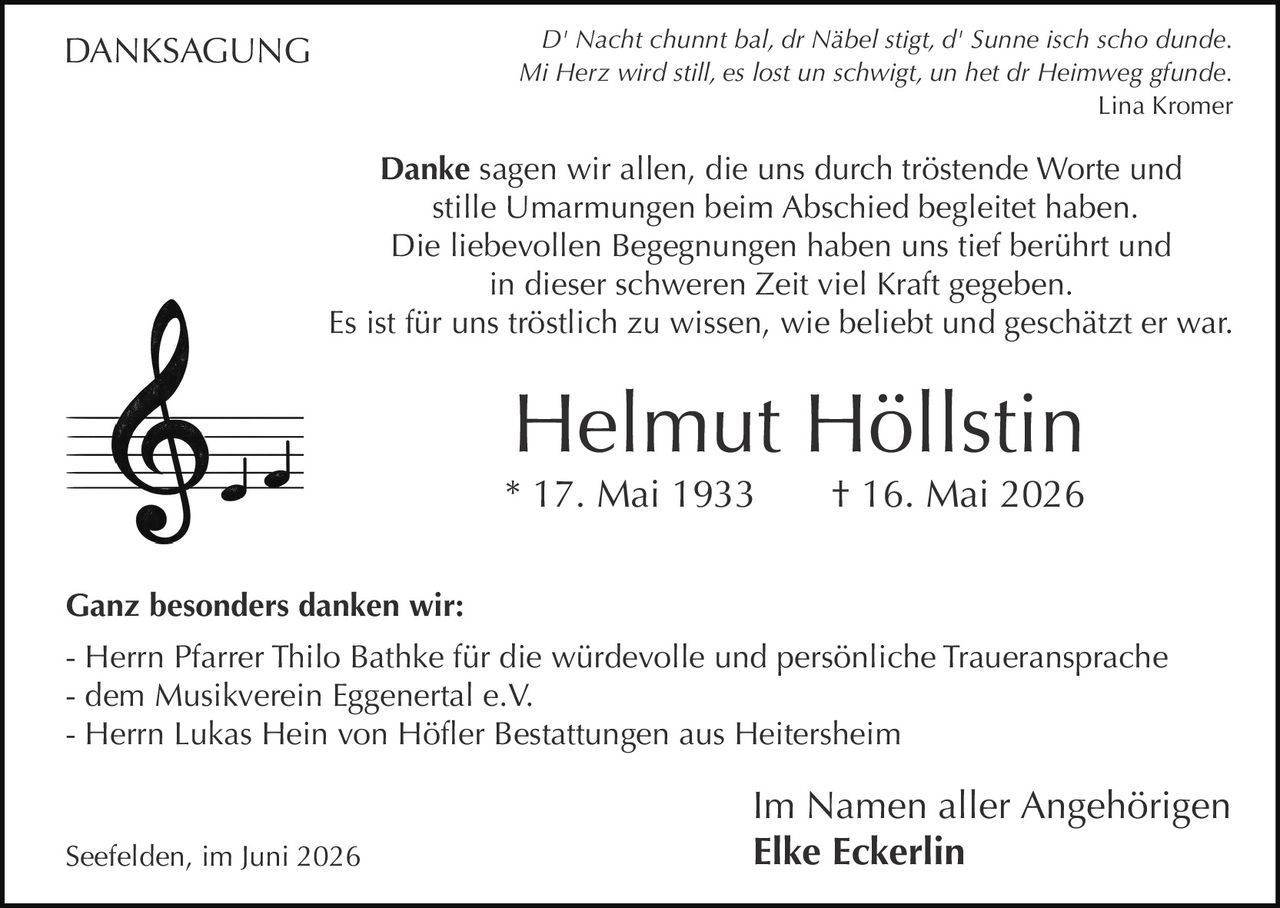 <p><i>D' Nacht chunnt bal, dr Näbel stigt, d' Sunne isch scho dunde.<br/>Mi Herz wird still, es lost un schwigt, un het dr Heimweg gfunde.</i><br/><strong>Lina Kromer</strong></p><p><strong>Danke</strong> sagen wir allen, die uns durch tröstende Worte und stille Umarmungen beim Abschied begleitet haben.</p><p>Die liebevollen Begegnungen haben uns tief berührt und in dieser schweren Zeit viel Kraft gegeben.</p><p>Es ist für uns tröstlich zu wissen, wie beliebt und geschätzt er war.</p><p><strong>Helmut Höllstin</strong><br/>* 17. Mai 1933 † 16. Mai 2026</p><p><strong>Ganz besonders danken wir:</strong><br/>- Herrn Pfarrer Thilo Bathke für die würdevolle und persönliche Traueransprache<br/>- dem Musikverein Eggenertal e.V.<br/>- Herrn Lukas Hein von Höfler Bestattungen aus Heitersheim</p><p>Im Namen aller Angehörigen<br/>Seefelden, im Juni 2026 <strong>Elke Eckerlin</strong></p>