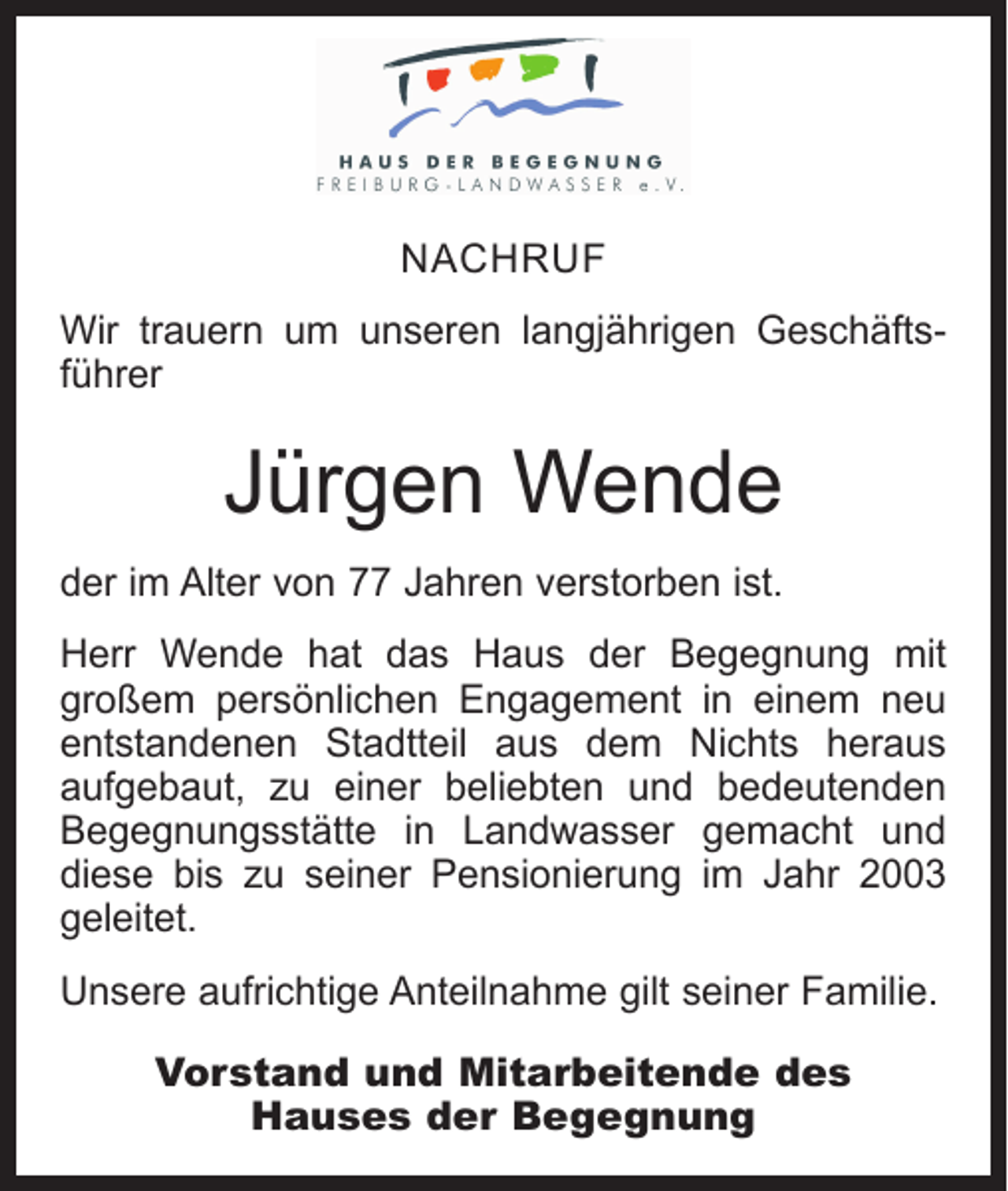 <p>NACHRUF<br />Wir trauern um unseren langjährigen Geschäfts­<br />führer</p><p>Jürgen Wende<br />der im Alter von 77 Jahren verstorben ist.<br />Herr Wende hat das Haus der Begegnung mit<br />großem persönlichen Engagement in einem neu<br />entstandenen Stadtteil aus dem Nichts heraus<br />aufgebaut, zu einer beliebten und bedeutenden<br />Begegnungsstätte in Landwasser gemacht und<br />diese bis zu seiner Pensionierung im Jahr 2003<br />geleitet.<br />Unsere aufrichtige Anteilnahme gilt seiner Familie.<br />Vorstand und Mitarbeitende des<br />Hauses der Begegnung</p>