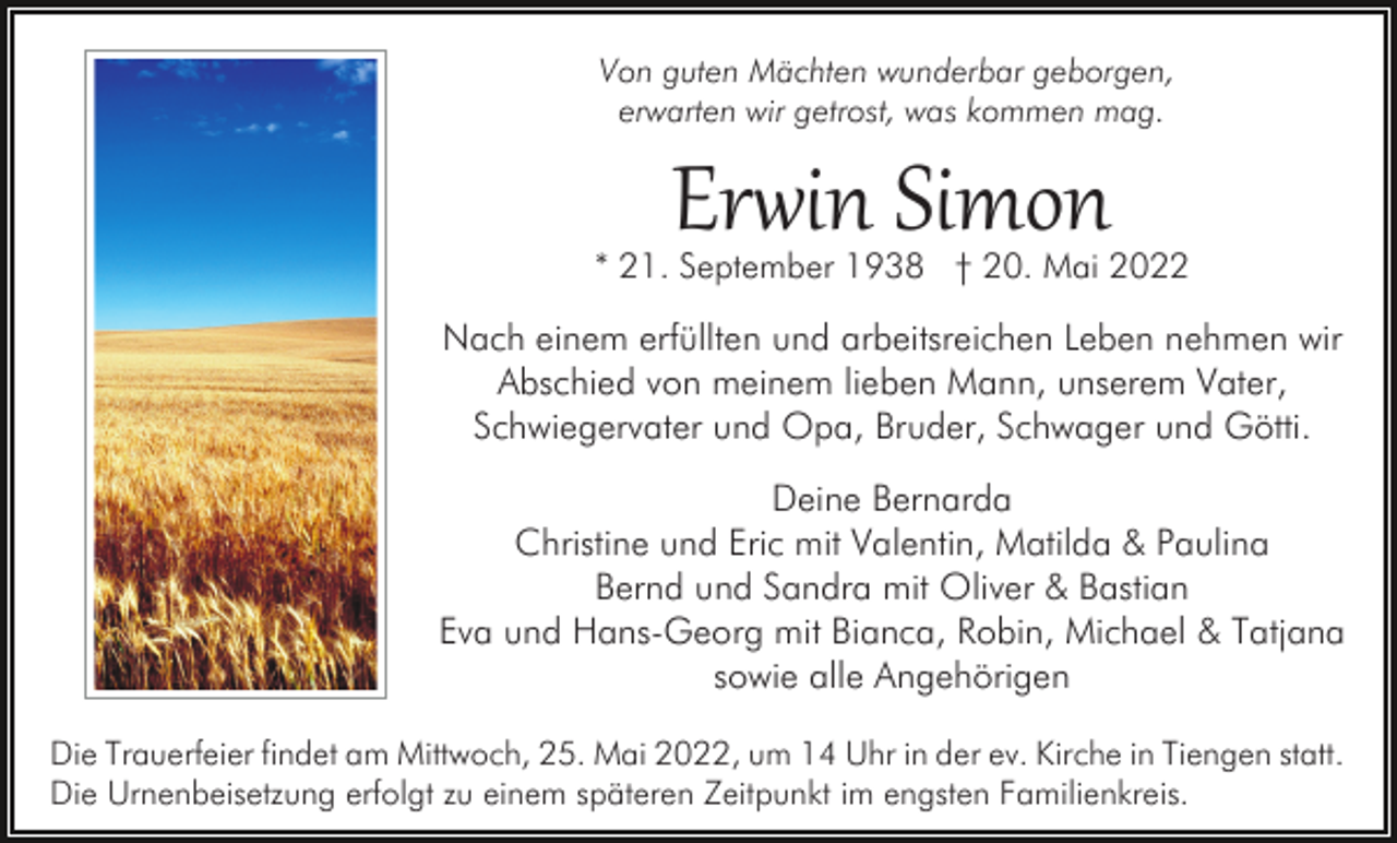 <p>Von guten Mächten wunderbar geborgen,<br />erwarten wir getrost, was kommen mag.</p><p>Er�in Simon</p><p>* 21. September 1938 † 20. Mai 2022</p><p>Nach einem erfüllten und arbeitsreichen Leben nehmen wir<br />Abschied von meinem lieben Mann, unserem Vater,<br />Schwiegervater und Opa, Bruder, Schwager und Götti.<br />Deine Bernarda<br />Christine und Eric mit Valentin, Matilda &amp; Paulina<br />Bernd und Sandra mit Oliver &amp; Bastian<br />Eva und Hans-Georg mit Bianca, Robin, Michael &amp; Tatjana<br />sowie alle Angehörigen<br />Die Trauerfeier findet am Mittwoch, 25. Mai 2022, um 14 Uhr in der ev. Kirche in Tiengen statt.<br />Die Urnenbeisetzung erfolgt zu einem späteren Zeitpunkt im engsten Familienkreis.</p>
