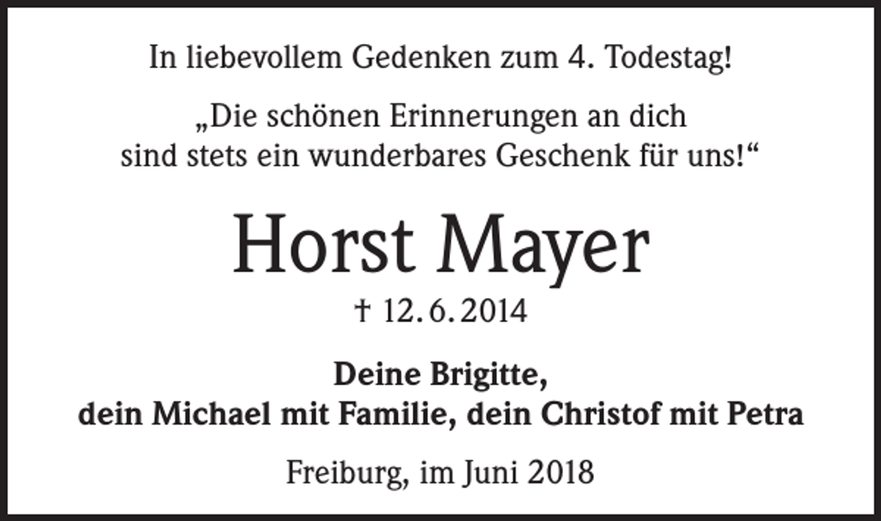 <p>In liebevollem Gedenken zum 4. Todestag!<br />„Die schönen Erinnerungen an dich<br />sind stets ein wunderbares Geschenk für uns!“</p><p>Horst Mayer<br />† 12. 6. 2014</p><p>Deine Brigitte,<br />dein Michael mit Familie, dein Christof mit Petra<br />Freiburg, im Juni 2018</p>