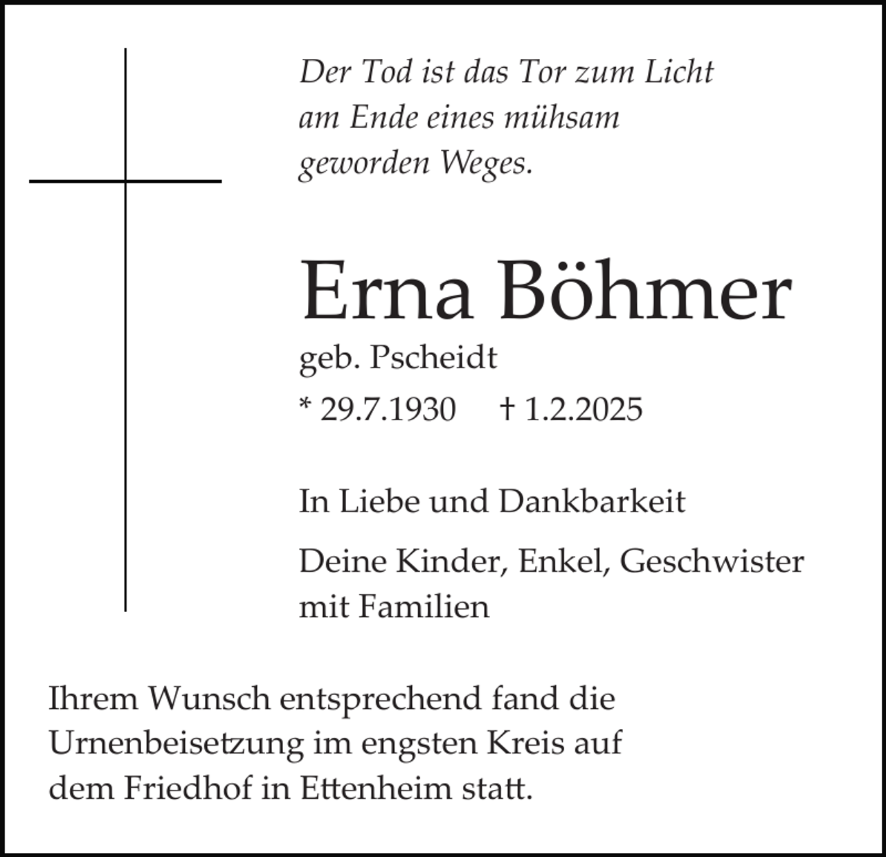 <p>Der Tod ist das Tor zum Licht<br />am Ende eines mühsam<br />geworden Weges.</p>
<p>Erna Böhmer<br />geb. Pscheidt<br />* 29.7.1930 <span>† 1.2.2025</span></p>
<p>In Liebe und Dankbarkeit<br />Deine Kinder, Enkel, Geschwister<br />mit Familien<br />Ihrem Wunsch entsprechend fand dieUrnenbeisetzung im engsten Kreis auf dem Friedhof in Ettenheim statt.</p>