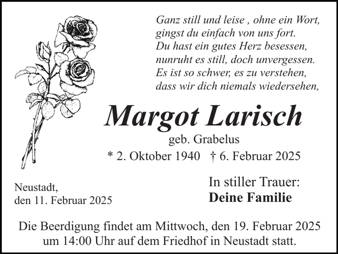 <p>Ganz still und leise , ohne ein Wort,<br />gingst du einfach von uns fort.<br />Du hast ein gutes Herz besessen,<br />nunruht es still, doch unvergessen.<br />Es ist so schwer, es zu verstehen,<br />dass wir dich niemals wiedersehen,</p><p>Margot Larisch<br />geb. Grabelus<br />* 2. Oktober 1940 † 6. Februar 2025</p><p>Neustadt,<br />den 11. Februar 2025</p><p>In stiller Trauer:<br />Deine Familie</p><p>Die Beerdigung findet am Mittwoch, den 19. Februar 2025<br />um 14:00 Uhr auf dem Friedhof in Neustadt statt.</p>