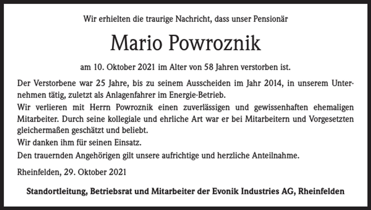 <p>Wir erhielten die traurige Nachricht, dass unser Pensionär</p><p>Mario Powroznik<br />am 10. Oktober 2021 im Alter von 58 Jahren verstorben ist.<br />Der Verstorbene war 25 Jahre, bis zu seinem Ausscheiden im Jahr 2014, in unserem Unternehmen tätig, zuletzt als Anlagenfahrer im Energie-Betrieb.<br />Wir verlieren mit Herrn Powroznik einen zuverlässigen und gewissenhaften ehemaligen<br />Mitarbeiter. Durch seine kollegiale und ehrliche Art war er bei Mitarbeitern und Vorgesetzten<br />gleichermaßen geschätzt und beliebt.<br />Wir danken ihm für seinen Einsatz.<br />Den trauernden Angehörigen gilt unsere aufrichtige und herzliche Anteilnahme.<br />Rheinfelden, 29. Oktober 2021<br />Standortleitung, Betriebsrat und Mitarbeiter der Evonik Industries AG, Rheinfelden</p>