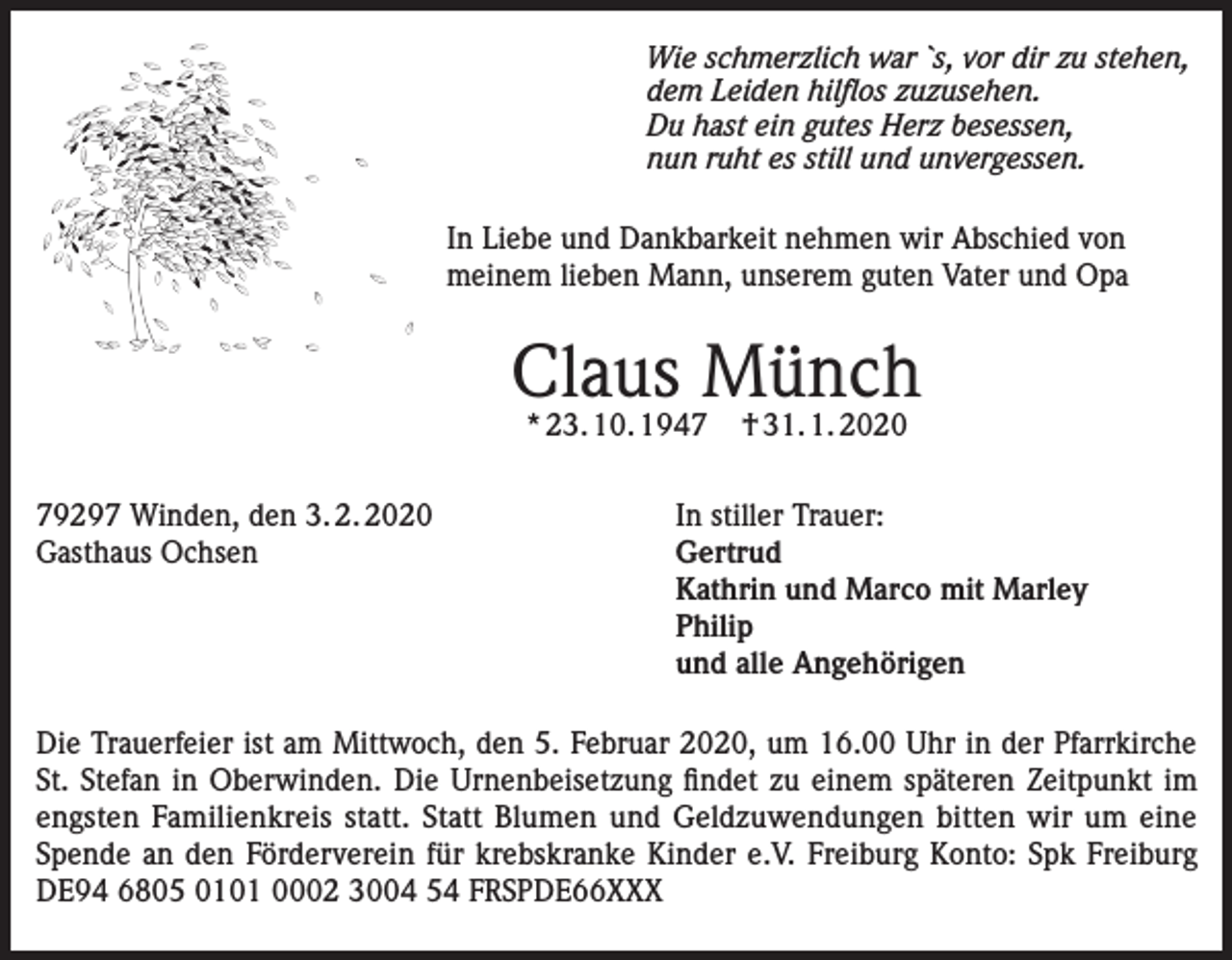 <p>Wie schmerzlich war `s, vor dir zu stehen,<br />dem Leiden hilflos zuzusehen.<br />Du hast ein gutes Herz besessen,<br />nun ruht es still und unvergessen.<br />In Liebe und Dankbarkeit nehmen wir Abschied von<br />meinem lieben Mann, unserem guten Vater und Opa</p><p>Claus Münch<br />* 23. 10. 1947</p><p>† 31. 1. 2020</p><p>79297 Winden, den 3. 2. 2020 In stiller Trauer:<br />Gasthaus Ochsen Gertrud<br />Kathrin und Marco mit Marley<br />Philip<br />und alle Angehörigen<br />Die Trauerfeier ist am Mittwoch, den 5. Februar 2020, um 16.00 Uhr in der Pfarrkirche<br />St. Stefan in Oberwinden. Die Urnenbeisetzung findet zu einem späteren Zeitpunkt im<br />engsten Familienkreis statt. Statt Blumen und Geldzuwendungen bitten wir um eine<br />Spende an den Förderverein für krebskranke Kinder e.V. Freiburg Konto: Spk Freiburg<br />DE94 6805 0101 0002 3004 54 FRSPDE66XXX</p>