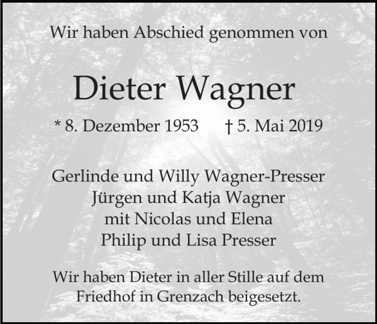 <p>Wir haben Abschied genommen von</p><p>Dieter Wagner<br />* 8. Dezember 1953</p><p>† 5. Mai 2019</p><p>Gerlinde und Willy Wagner-Presser<br />Jürgen und Katja Wagner<br />mit Nicolas und Elena<br />Philip und Lisa Presser<br />Wir haben Dieter in aller Stille auf dem<br />Friedhof in Grenzach beigesetzt.</p>