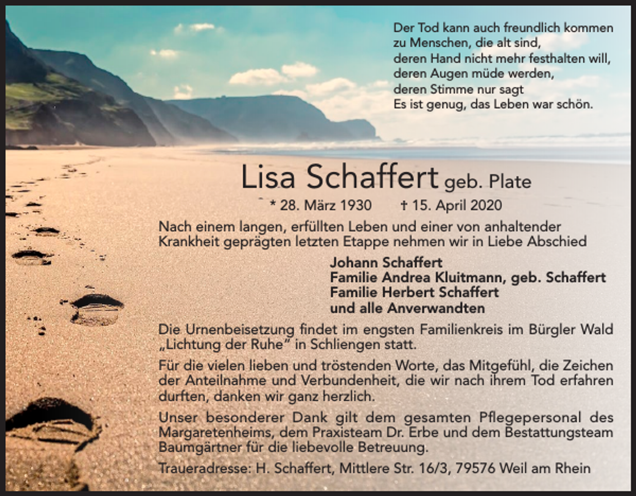 <p>Der Tod kann auch freundlich kommen<br />zu Menschen, die alt sind,<br />deren Hand nicht mehr festhalten will,<br />deren Augen müde werden,<br />deren Stimme nur sagt<br />Es ist genug, das Leben war schön.</p><p>Lisa Schaffert geb. Plate<br />* 28. März 1930 † 15. April 2020<br />Nach einem langen, erfüllten Leben und einer von anhaltender<br />­Krankheit geprägten letzten Etappe nehmen wir in Liebe Abschied<br />Johann Schaffert<br />Familie Andrea Kluitmann, geb. Schaffert<br />Familie Herbert Schaffert<br />und alle Anverwandten<br />Die Urnenbeisetzung findet im engsten Familienkreis im Bürgler Wald<br />„Lichtung der Ruhe“ in Schliengen statt.<br />Für die vielen lieben und tröstenden Worte, das Mitgefühl, die Zeichen<br />der Anteilnahme und Verbundenheit, die wir nach ihrem Tod erfahren<br />durften, danken wir ganz herzlich.<br />Unser besonderer Dank gilt dem gesamten Pflegepersonal des<br />Margaretenheims, dem Praxisteam Dr. Erbe und dem Bestattungsteam<br />Baumgärtner für die liebevolle Betreuung.<br />Traueradresse: H. Schaffert, Mittlere Str. 16/3, 79576 Weil am Rhein</p>
