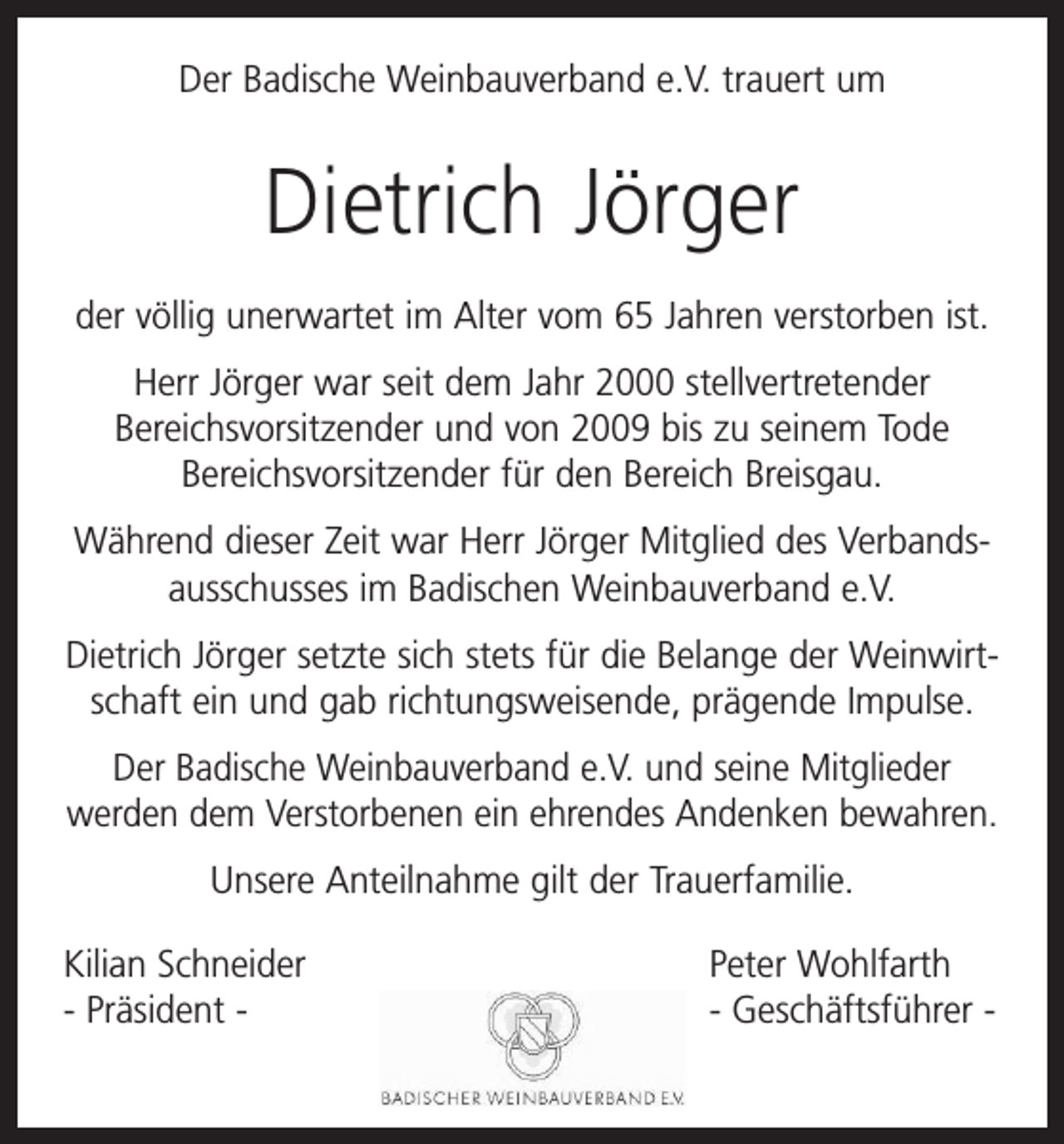 <p>Der Badische Weinbauverband e.V. trauert um</p><p>Dietrich Jörger<br />der völlig unerwartet im Alter vom 65 Jahren verstorben ist.<br />Herr Jörger war seit dem Jahr 2000 stellvertretender<br />Bereichsvorsitzender und von 2009 bis zu seinem Tode<br />Bereichsvor­sitzender für den Bereich Breisgau.<br />Während dieser Zeit war Herr Jörger Mitglied des Verbands­<br />ausschusses im Badischen Weinbauverband e.V.<br />Dietrich Jörger setzte sich stets für die Belange der Weinwirt­<br />schaft ein und gab richtungsweisende, prägende Impulse.<br />Der Badische Weinbauverband e.V. und seine Mitglieder<br />­werden dem Verstorbenen ein ehrendes Andenken bewahren.<br />Unsere Anteilnahme gilt der Trauerfamilie.<br />Kilian Schneider<br />Peter Wohlfarth<br />- Präsident - - Geschäftsführer -</p>