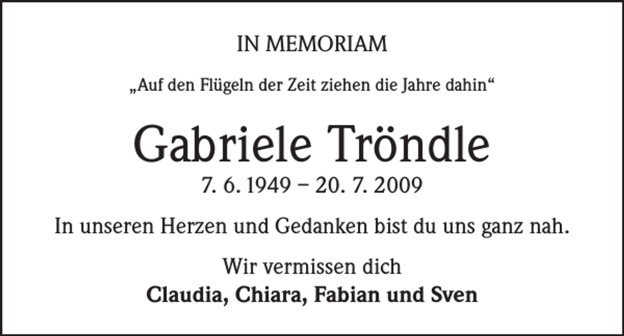 <p>IN MEMORIAM<br />„Auf den Flügeln der Zeit ziehen die Jahre dahin“</p><p>Gabriele Tröndle<br />7. 6. 1949 – 20. 7. 2009</p><p>In unseren Herzen und Gedanken bist du uns ganz nah.<br />Wir vermissen dich<br />Claudia, Chiara, Fabian und Sven</p>