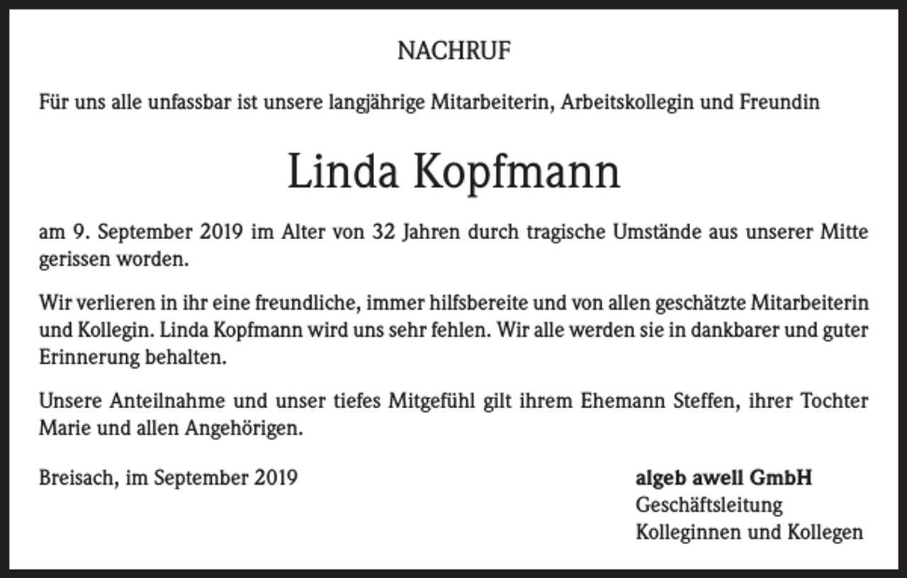 <p>NACHRUF<br />Für uns alle unfassbar ist unsere langjährige Mitarbeiterin, Arbeitskollegin und Freundin</p><p>Linda Kopfmann<br />am 9. September 2019 im Alter von 32 Jahren durch tragische Umstände aus unserer Mitte<br />gerissen worden.<br />Wir verlieren in ihr eine freundliche, immer hilfsbereite und von allen geschätzte Mitarbeiterin<br />und Kollegin. Linda Kopfmann wird uns sehr fehlen. Wir alle werden sie in dankbarer und guter<br />Erinnerung behalten.<br />Unsere Anteilnahme und unser tiefes Mitgefühl gilt ihrem Ehemann Steffen, ihrer Tochter<br />Marie und allen Angehörigen.<br />Breisach, im September 2019 algeb awell GmbH<br />Geschäftsleitung<br />Kolleginnen und Kollegen</p>