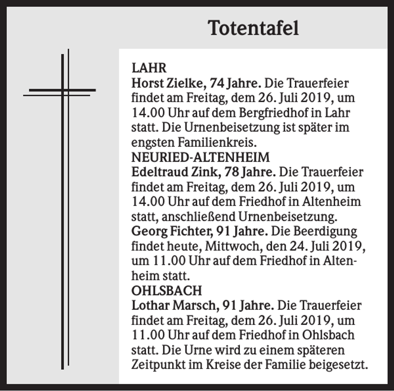 <p>Totentafel<br />LAHR<br />Horst Zielke, 74 Jahre. Die Trauerfeier<br />findet am Freitag, dem 26. Juli 2019, um<br />14.00 Uhr auf dem Bergfriedhof in Lahr<br />statt. Die Urnenbeisetzung ist später im<br />engsten Familienkreis.<br />NEURIED-ALTENHEIM<br />Edeltraud Zink, 78 Jahre. Die Trauerfeier<br />findet am Freitag, dem 26. Juli 2019, um<br />14.00 Uhr auf dem Friedhof in Altenheim<br />statt, anschließend Urnenbeisetzung.<br />Georg Fichter, 91 Jahre. Die Beerdigung<br />findet heute, Mittwoch, den 24. Juli 2019,<br />um 11.00 Uhr auf dem Friedhof in Altenheim statt.<br />OHLSBACH<br />Lothar Marsch, 91 Jahre. Die Trauerfeier<br />findet am Freitag, dem 26. Juli 2019, um<br />11.00 Uhr auf dem Friedhof in Ohlsbach<br />statt. Die Urne wird zu einem späteren<br />Zeitpunkt im Kreise der Familie beigesetzt.</p>